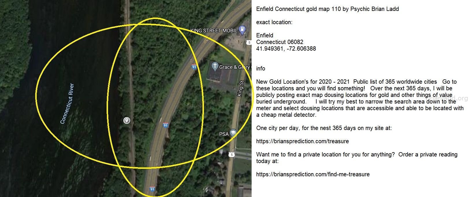Enfield Connecticut gold map 110 by Psychic Brian Ladd
New Gold Location's for 2020 - 2021  Public list of 365 worldwide cities   Go to these locations and you will find something!   Over the next 365 days, I will be publicly posting exact map dousing locations for gold and other things of value buried underground.     I will try my best to narrow the search area down to the meter and select dousing locations that are accessible and able to be located with a cheap metal detector. One city per day, for the nest 365 days on my site at:  https://briansprediction.com/treasure  Want me to find a private location for you for anything?  Order a private reading today at:  https://briansprediction.com/find-me-treasure
