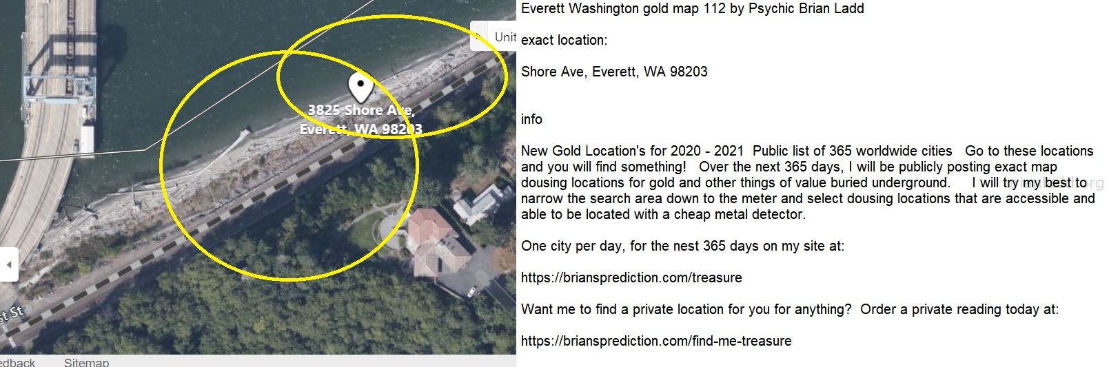 Everett Washington gold map 112 by Psychic Brian Ladd
New Gold Location's for 2020 - 2021  Public list of 365 worldwide cities   Go to these locations and you will find something!   Over the next 365 days, I will be publicly posting exact map dousing locations for gold and other things of value buried underground.     I will try my best to narrow the search area down to the meter and select dousing locations that are accessible and able to be located with a cheap metal detector. One city per day, for the nest 365 days on my site at:  https://briansprediction.com/treasure  Want me to find a private location for you for anything?  Order a private reading today at:  https://briansprediction.com/find-me-treasure
