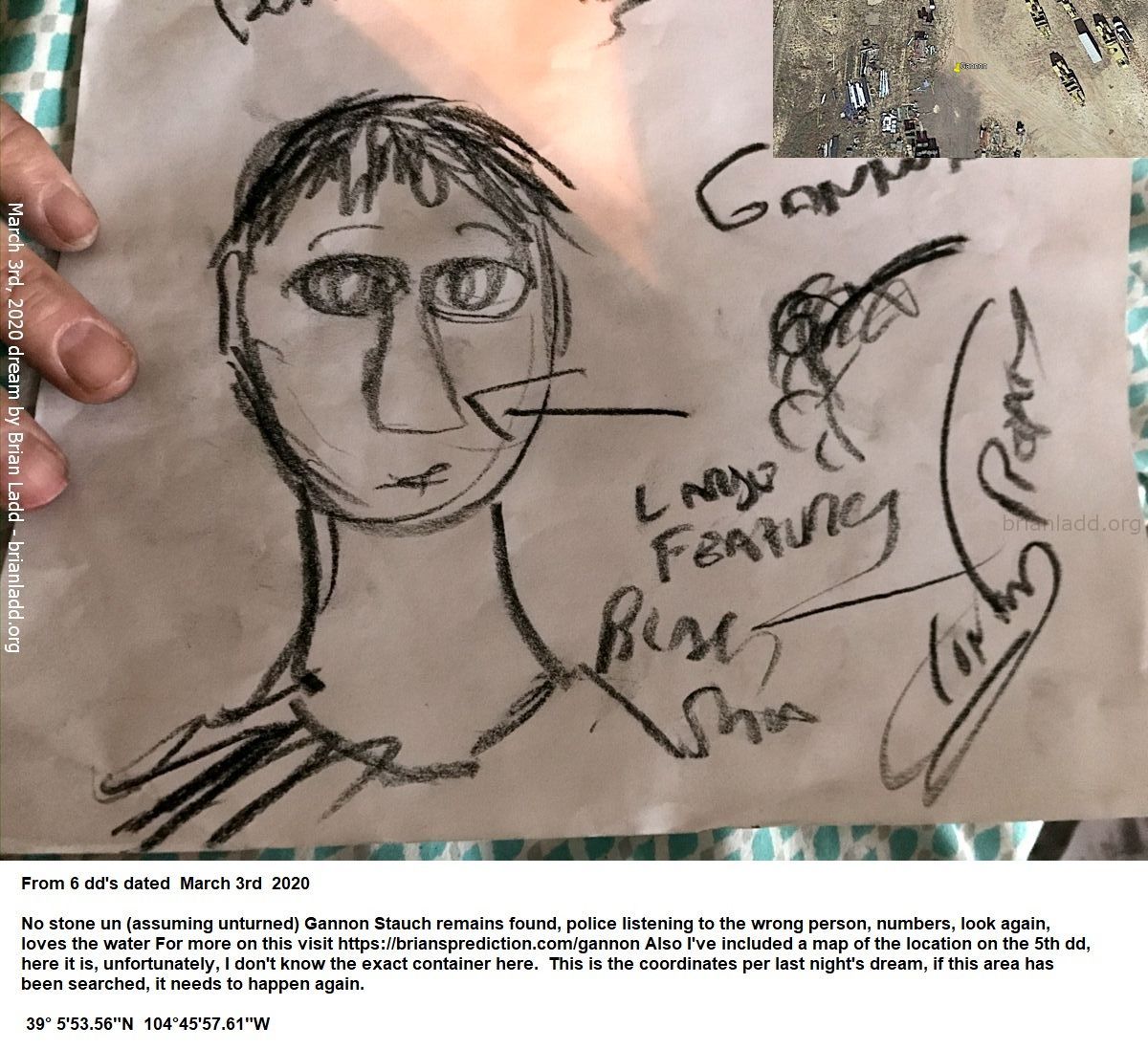 Gannon Stauch Missing Teen Found Psychic Brian Ladd 2 12797 3 March 2020 6 - From 6 Dd'S Dated  March 3rd  2020  No...
From 6 Dd'S Dated  March 3rd  2020  No Stone Un (assuming Unturned) Gannon Stauch Remains Found, Police Listening To The Wrong Person, Numbers, Look Again, Loves The Water For More On This Visit   https://briansprediction.com/Gannon Also I'Ve Included A Map Of The Location On The 5th Dd, Here It Is, Unfortunately, I Don'T Know The Exact Container Here.  This Is The Coordinates Per Last Night'S Dream, If This Area Has Been Searched, It Needs To Happen Again.  39â° 5'53.56&Quot;N  104â°45'57.61&Quot;W
