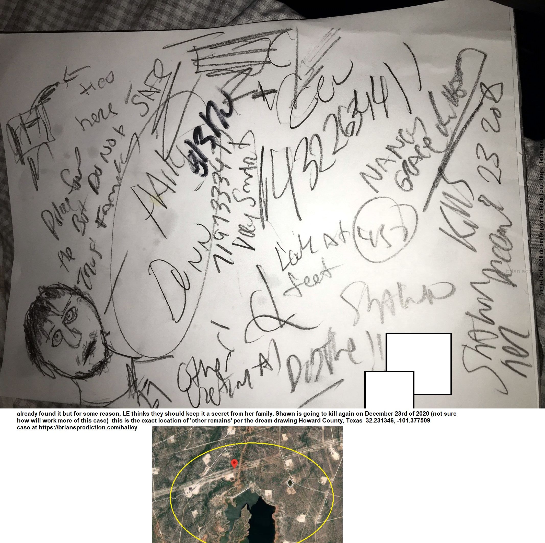 Hailey Dunn Shawn Adkins Left It There And He Tried To Move It Shawn Arrested For Murder 432263441 New Case - Hailey Dun...
Hailey Dunn,  Shawn Adkins Left It There And He Tried To Move It, Shawn Arrested For Murder,  4322634411, This Is The Item He Is Going Back For, But Police Have Already Found It But For Some Reason, Le Thinks They Should Keep It A Secret From Her Family, Shawn Is Going To Kill Again On December 23rd Of 2020 (not Sure How Will Work More Of This Case)  This Is The Exact Location Of 'other Remains' Per The Dream Drawing  Howard County, Texas  32.231346, -101.377509  Case At   https://briansprediction.com/Hailey  News  Thirteen-Year-Old Hailey Darlene Dunn Vanished On December 27th, 2010 From Her Colorado City, Texas Home. She Left To Go To Her Dad'S Close By, But The 13-Year-Old Never Arrived. Her Scent Was Tracked Halfway To Her Dad'S House And Also To A Hotel. It Was Also Found That She May Only Be Wearing Flip Flops If Any Shoes At All. Her Mother'S Boyfriend Had Taken A Polygraph Test. Police Have Also Searched The Home And A Back Shed. Police Are Not Saying What If Anything Was Found. Police Are Also Not Saying Whether The Boyfriend Passed The Polygraph Or Not. Colorado City Police Have Said They Believe Hailey Was Last Seen December 27 At 3:15 P.M. In Her House In The 1800 Block Of Chestnut. Colorado City Is 75 Miles North Of San Angelo. Her Remains Were Found In 2013 And Were Identified A Month Later.  Hailey Is About 5'0 Tall, Weighs 120 Pounds, And Has Brown Hair. She Was Last Seen Wearing Navy Blue Sweatpants, A Light-Colored Short-Sleeve T-Shirt And Pink And White Tennis Shoes.
