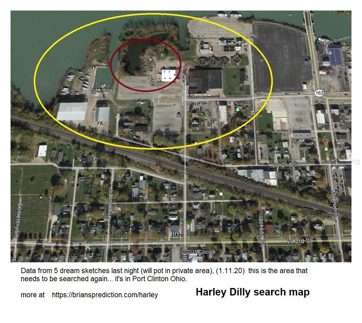 Harley Dilly Missing Teen Located These Dreams Are Related Harley Dilly Search Map Psychic Brian Ladd 12579 11 January 2...
Harley Dilly Search Map  Data From 5 Dream Sketches Last Night (will Pot In Private Area), (1.11.20) This Is The Area That Needs To Be Searched Again... It'S In Port Clinton Ohio.  1.13.20  Harley Dilly Case, I Will Be Posting New Dreams Every Day At Until Harley Comes Home To His Family.  Brian Ladd  Cae Info  Harley Dilly Is A 14-Year-Old Port Clinton, Ohio Boy And Youtuber Who Has Been Missing Since He Left For School On December 20, 2019. He Hasnâ€™T Been Seen Since.  Harley Was An Avid User Of Social Media, And He Posted A Slew Of Madden Gaming Videos Online, Among Others, As He Sought Youtube Stardom; This Is Raising Concern, As The Teenager Even Posted His Phone Number With One Video. However, Authorities Initially Said They Didnâ€™T Think The Boy Was Abducted. That Was Early On, Though.  They Are Aggressively Looking For Him, And Multiple Agencies Are Involved. The Community Has Banded Together, Helping Search For Harley And Raising Reward Money To Assist In Finding Him. The Chief, Rob Hickman, Has Repeatedly Asked People To Stop Sharing Rumors.  It Appears That Harley Dilly Simply Vanished Into Thin Air. The Boyâ€™S Disappearance Was Featured On An Episode Of Livepd, And His Mother Has Posted On Facebook And Appeared On Television About The Case.  Hereâ€™S What You Need To Know:  1. Harley Was Last Seen Leaving For School But He Never Arrived There, Police Say  Harleyâ€™S Missing Personâ€™S Picture Is The Cover Photo Of The Port Clinton, Ohio Police Departmentâ€™S Facebook Page. It Says That Harley Dilly Was Born On August 12, 2005 And Disappeared On December 20, 2019. Heâ€™S A White Male With Brown Hair And Green Eyes, Who Stands 4 Foot 9 Inches Tall And Weighs 100 Pounds. He Disappeared From Port Clinton, Ohio, And Is 14 Years Old.  When Last Seen, Harley Was Wearing A Maroon Puffer Jacket, Grey Sweatpants, And Black Tennis Shoes. He Wears Eyeglasses. People With Information Should Call The Port Clinton Police Department At 419-734-3121.  Â€Œhe Was Supposed To Go To School That Day. He Didnâ€™T Come Home,Â€ Said The Police Chief In A Press Conference. The Parents Became Concerned. He Went Missing On A Friday; Police Were Notified On That Saturday. The Parents Felt He Had Â€Œstayed Out All Night Before,Â€ And When He Didnâ€™T Come Home, They Became Concerned, About 24 Hours Later. The Chief Found Out On Facebook That Harleyâ€™S Mom Had Posted About Her Concern. The Extensive Investigation Was Started Monday. According To The Chief, Harleyâ€™S Habit Was To Stay With Friends When There Were Issues In The Home.  According To Police, Harley Â€Œwas Last Seen On December 20th, 2019 In Port Clinton, Ohio, As Harley Was Leaving For School Between The Hours Of 6:00am And 7:00am But Never Arrivedâ€¦Law Enforcement Is Concerned For His Safety.Â€ In A Press Conference, The Chief Said Harley Had Complained Of Feeling Sick But Was Told To Go To School.  On January 3, 2020, Pat Adkins, The Local School Superintendent Posted A Message To Parents That Explained That The District Was Working Closely With Port Clinton Police To Locate Missing High School Student, Harley Dilly. Counseling Was Available For Those Who Needed It.  Port Clinton Police, In A December 31, 2019 Update, Said That Harleyâ€™S Family Has Â€Œfully Cooperated And We Have No Reason To Believe They Are Involved.Â€ They Added, Â€Œour Investigators Continue To Research The Records That We Have Been Able To Obtain Thus Far. The Investigation Is Being Conducted By Federal, State And Local Law Enforcement Partners.Â€  Police Asked People To Stop Spreading Rumors. Â€Œplease Allow The Professionals Involved In This Case To Continue To Do Their Job Â€“ We Are Working Tirelessly And Will Continue To Do So Until Harley Is Brought Home And Reunited With His Family,Â€ They Wrote.  2. Harleyâ€™S Dad Is A Garbage Truck Driver & His Mother Has Urged Him To Come Home In Emotional Television Appearances  Mother Of Harley Dilly Pleads For His Safe Returnthe Mother Of A Missing Port Clinton Teenager Said There Are "no Words&Quot; To Describe What She And Her Family Are Going Through.2020-01-03t23:18:08.000z  Harleyâ€™S Parents Are Named Heather And Marcus Dilly. Harleyâ€™S Momâ€™S Profile Picture Shows A Candle And The Hashtag, #comehomeharleydilly. Heather Dilly Wrote That She Is Married To Marcus Dilly. She Describes Herself As Â€Œdaughter, Wife, Mom, Aunt And Mimiâ€¦To Some A Sister, Never By Blood But Always By Heart Ðÿ’œâ€  According To The Sandusky Register, Harleyâ€™S Mom Posted A No Longer Visible Video To Facebook, Saying, Â€Œyou All Want To See What I Look Like When Iâ€™M Not Taking My Meds To Help? You Want To Know What Itâ€™S Like To Have A Son Missing? It Hurts. It Makes You Feel Like You Canâ€™T Go On. But You Have To Go On. You Donâ€™T Understand. You Seriously Donâ€™T Know What It Feels Like.Â€  Marcus And Heather Dilly  Marcus Dillyâ€™S Facebook Page Says He Is A Truck Driver At Republic Trash Services Who Is From Cleveland. In 2015, He Wrote, Â€Œmy Wife Is Such A Great Person. She Takes Care Of Everything And Everyone And I Come Home To A Clean Home And Good Meal. She Deserves Hugs Kisses And Flowers More Often. I Love You Heather Styndl Dilly.Â€  Heather Dilly Told Cleveland Abc Station Wews. Â€Œi Mean, Somebody Had To Have Seen Something. You See Everything On Tv, You Watch All These Crime Shows And You Think, Â€˜Oh, Thatâ€™S Never Going To Happen.Â€™ And They Solve It In An Hour. It Doesnâ€™T Take An Hour To Find Out Everything. I Love You Harley, Please Come Home. Please, I Just Â€¦ We Need You, I Donâ€™T Believe That You Ran, But If You Did Just Please, This Isnâ€™T You.Â€  She Added: Â€Œthe Scrutiny That Comes With It, Nobody Tells You How Youâ€™Re Going To Be Bashed And Your Family. And The Biggest Focus Is Harley. Thatâ€™S The Biggest Thing. You Know, Everybody Can Think Whatever They W
