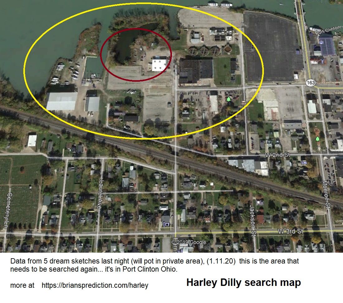 Harley Dilly Search Map Psychic Brian Ladd 12579 11 January 2020 1 - Harley Dilly Search Map  Data From 5 Dream Sketches...
Harley Dilly Search Map  Data From 5 Dream Sketches Last Night (will Pot In Private Area), (1.11.20)  This Is The Area That Needs To Be Searched Again... It'S In Port Clinton Ohio.  1.13.20  Harley Dilly Case, I Will Be Posting New Dreams Every Day At  Until Harley Comes Home To His Family.  Brian Ladd  Cae Info  Arley Dilly Is A 14-Year-Old Port Clinton, Ohio Boy And Youtuber Who Has Been Missing Since He Left For School On December 20, 2019. He Hasnâ€™T Been Seen Since.  Harley Was An Avid User Of Social Media, And He Posted A Slew Of Madden Gaming Videos Online, Among Others, As He Sought Youtube Stardom; This Is Raising Concern, As The Teenager Even Posted His Phone Number With One Video. However, Authorities Initially Said They Didnâ€™T Think The Boy Was Abducted. That Was Early On, Though.  They Are Aggressively Looking For Him, And Multiple Agencies Are Involved. The Community Has Banded Together, Helping Search For Harley And Raising Reward Money To Assist In Finding Him. The Chief, Rob Hickman, Has Repeatedly Asked People To Stop Sharing Rumors.  It Appears That Harley Dilly Simply Vanished Into Thin Air. The Boyâ€™S Disappearance Was Featured On An Episode Of Livepd, And His Mother Has Posted On Facebook And Appeared On Television About The Case.  Hereâ€™S What You Need To Know:  1. Harley Was Last Seen Leaving For School But He Never Arrived There, Police Say  Harleyâ€™S Missing Personâ€™S Picture Is The Cover Photo Of The Port Clinton, Ohio Police Departmentâ€™S Facebook Page. It Says That Harley Dilly Was Born On August 12, 2005 And Disappeared On December 20, 2019. Heâ€™S A White Male With Brown Hair And Green Eyes, Who Stands 4 Foot 9 Inches Tall And Weighs 100 Pounds. He Disappeared From Port Clinton, Ohio, And Is 14 Years Old.  When Last Seen, Harley Was Wearing A Maroon Puffer Jacket, Grey Sweatpants, And Black Tennis Shoes. He Wears Eyeglasses. People With Information Should Call The Port Clinton Police Department At 419-734-3121.  Â€Œhe Was Supposed To Go To School That Day. He Didnâ€™T Come Home,Â€ Said The Police Chief In A Press Conference. The Parents Became Concerned. He Went Missing On A Friday; Police Were Notified On That Saturday. The Parents Felt He Had Â€Œstayed Out All Night Before,Â€ And When He Didnâ€™T Come Home, They Became Concerned, About 24 Hours Later. The Chief Found Out On Facebook That Harleyâ€™S Mom Had Posted About Her Concern. The Extensive Investigation Was Started Monday. According To The Chief, Harleyâ€™S Habit Was To Stay With Friends When There Were Issues In The Home.  According To Police, Harley Â€Œwas Last Seen On December 20th, 2019 In Port Clinton, Ohio, As Harley Was Leaving For School Between The Hours Of 6:00am And 7:00am But Never Arrivedâ€¦Law Enforcement Is Concerned For His Safety.Â€ In A Press Conference, The Chief Said Harley Had Complained Of Feeling Sick But Was Told To Go To School.  On January 3, 2020, Pat Adkins, The Local School Superintendent Posted A Message To Parents That Explained That The District Was Working Closely With Port Clinton Police To Locate Missing High School Student, Harley Dilly. Counseling Was Available For Those Who Needed It.  Port Clinton Police, In A December 31, 2019 Update, Said That Harleyâ€™S Family Has Â€Œfully Cooperated And We Have No Reason To Believe They Are Involved.Â€ They Added, Â€Œour Investigators Continue To Research The Records That We Have Been Able To Obtain Thus Far. The Investigation Is Being Conducted By Federal, State And Local Law Enforcement Partners.Â€  Police Asked People To Stop Spreading Rumors. Â€Œplease Allow The Professionals Involved In This Case To Continue To Do Their Job Â€“ We Are Working Tirelessly And Will Continue To Do So Until Harley Is Brought Home And Reunited With His Family,Â€ They Wrote.  2. Harleyâ€™S Dad Is A Garbage Truck Driver & His Mother Has Urged Him To Come Home In Emotional Television Appearances  Mother Of Harley Dilly Pleads For His Safe Returnthe Mother Of A Missing Port Clinton Teenager Said There Are "no Words&Quot; To Describe What She And Her Family Are Going Through.2020-01-03t23:18:08.000z  Harleyâ€™S Parents Are Named Heather And Marcus Dilly. Harleyâ€™S Momâ€™S Profile Picture Shows A Candle And The Hashtag, #comehomeharleydilly. Heather Dilly Wrote That She Is Married To Marcus Dilly. She Describes Herself As Â€Œdaughter, Wife, Mom, Aunt And Mimiâ€¦To Some A Sister, Never By Blood But Always By Heart Ðÿ’œâ€  According To The Sandusky Register, Harleyâ€™S Mom Posted A No Longer Visible Video To Facebook, Saying, Â€Œyou All Want To See What I Look Like When Iâ€™M Not Taking My Meds To Help? You Want To Know What Itâ€™S Like To Have A Son Missing? It Hurts. It Makes You Feel Like You Canâ€™T Go On. But You Have To Go On. You Donâ€™T Understand. You Seriously Donâ€™T Know What It Feels Like.Â€  Marcus And Heather Dilly  Marcus Dillyâ€™S Facebook Page Says He Is A Truck Driver At Republic Trash Services Who Is From Cleveland. In 2015, He Wrote, Â€Œmy Wife Is Such A Great Person. She Takes Care Of Everything And Everyone And I Come Home To A Clean Home And Good Meal. She Deserves Hugs Kisses And Flowers More Often. I Love You Heather Styndl Dilly.Â€  Heather Dilly Told Cleveland Abc Station Wews. Â€Œi Mean, Somebody Had To Have Seen Something. You See Everything On Tv, You Watch All These Crime Shows And You Think, Â€˜Oh, Thatâ€™S Never Going To Happen.Â€™ And They Solve It In An Hour. It Doesnâ€™T Take An Hour To Find Out Everything. I Love You Harley, Please Come Home. Please, I Just Â€¦ We Need You, I Donâ€™T Believe That You Ran, But If You Did Just Please, This Isnâ€™T You.Â€  She Added: Â€Œthe Scrutiny That Comes With It, Nobody Tells You How Youâ€™Re Going To Be Bashed And Your Family. And The Biggest Focus Is Harley. Thatâ€™S The Biggest Thing. You Know, Everybody Can Think Whatever They
