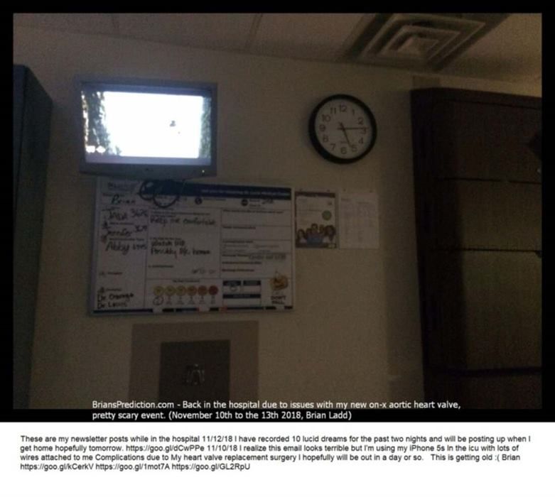 8887 Back In The Hospital Due To Issues With My New On X Aortic Heart Valve - These Are My Newsletter Posts While In The...
These Are My Newsletter Posts While In The Hospital  11/12/18  I Have Recorded 10 Lucid Dreams For The Past Two Nights And Will Be Posting Up When I Get Home Hopefully Tomorrow.  11/10/18 And 11/11  I Realize This Email Looks Terrible But Iâ€™M Using My Iphone 5s In The Icu With Lots Of Wires Attached To Me  Complications Due To My Heart Valve Replacement Surgery I Hopefully Will Be Out In A Day Or So.  This Is Getting Old :(  Brian
