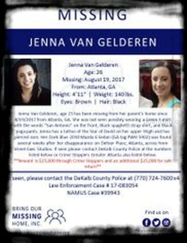 Jenna Van Gelderen Images Q3Dtbn And9Gctg9Llpsujtu39Vx8Ay6Vljhuip6S7Kmwhz6Ieljavgwc7Ddq7O Sychic Brian Ladd - In August ...
In August Of 2017, 25-Year-Old Jenna Van Gelderen Was Housesitting/Petsitting For Her Parents In The Druid Hills Neighborhood Of Atlanta, Georgia While They Were Vacationing In Canada. Itâ€™S Believed That Jenna Vanished During The Early Morning Hours Of August 19th Shortly After Talking And Texting With A Friend. Jenna Had Plans To Meet A Friend At Her Parentsâ€™ Home Later In The Day On The 19th. But When The Friend Arrived, Jenna And Her Vehicle, A Dark Blue, 2010 Mazda 6 Sedan, Were Missing. When Jennaâ€™S Brother Will Arrived At The Home On The 19th To Check On His Sister, He Discovered The Door To The House Was Locked And The Tv And Lights Had Been Left On. Jenna Was Nowhere To Be Found. After 24 Hours Had Passed, And No One Had Heard From Jenna, Her Brother Reported Her Missing. On September 5th, The Police Located Jennaâ€™S Vehicle Parked Along Defoor Place Off Chattahoochee Avenue In Northwest Atlanta. A Witness Had Contacted The Police When She Recognized The Car On Her Way To The Gym After Seeing Information About The Case On Facebook. Jennaâ€™S Car Was Almost Out Of Gas, And Her Suitcase Was Found Inside. The Police Have Not Made Public The Condition Of The Car Or If Any Other Evidence Was Located Inside Or Around The Vehicle. Jennaâ€™S Father Has Mentioned To The Media That Police Reviewed Video Footage From A Camera Placed On A Recording Studio Near Where Jennaâ€™S Car Was Located. The Content Of The Footage Has Yet To Be Shared. Jenna Van Gelderen Photo Of Missing Person Jenna Van Gelderen Image Source: Help Find Jenna Van Gelderen Facebook Page  Jenna Is 4-Foot-11 (150 Cm), Weighs 140 Lbs (64 Kg), And Has Dark Brown Hair And Brown Eyes. She Also Has High-Functioning Autism.
