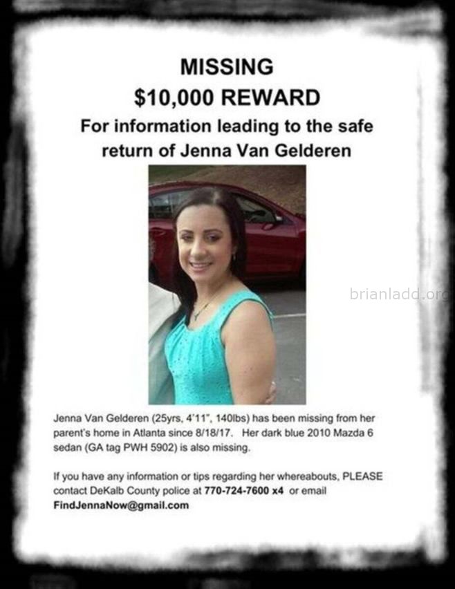 Jenna Van Gelderen Images Q3Dtbn And9Gctunayipprxkjqqxtja3Jzhmrtbraqvihlmedktkaxwlcxvor1B Sychic Brian Ladd - In August ...
In August Of 2017, 25-Year-Old Jenna Van Gelderen Was Housesitting/Petsitting For Her Parents In The Druid Hills Neighborhood Of Atlanta, Georgia While They Were Vacationing In Canada. Itâ€™S Believed That Jenna Vanished During The Early Morning Hours Of August 19th Shortly After Talking And Texting With A Friend. Jenna Had Plans To Meet A Friend At Her Parentsâ€™ Home Later In The Day On The 19th. But When The Friend Arrived, Jenna And Her Vehicle, A Dark Blue, 2010 Mazda 6 Sedan, Were Missing. When Jennaâ€™S Brother Will Arrived At The Home On The 19th To Check On His Sister, He Discovered The Door To The House Was Locked And The Tv And Lights Had Been Left On. Jenna Was Nowhere To Be Found. After 24 Hours Had Passed, And No One Had Heard From Jenna, Her Brother Reported Her Missing. On September 5th, The Police Located Jennaâ€™S Vehicle Parked Along Defoor Place Off Chattahoochee Avenue In Northwest Atlanta. A Witness Had Contacted The Police When She Recognized The Car On Her Way To The Gym After Seeing Information About The Case On Facebook. Jennaâ€™S Car Was Almost Out Of Gas, And Her Suitcase Was Found Inside. The Police Have Not Made Public The Condition Of The Car Or If Any Other Evidence Was Located Inside Or Around The Vehicle. Jennaâ€™S Father Has Mentioned To The Media That Police Reviewed Video Footage From A Camera Placed On A Recording Studio Near Where Jennaâ€™S Car Was Located. The Content Of The Footage Has Yet To Be Shared. Jenna Van Gelderen Photo Of Missing Person Jenna Van Gelderen Image Source: Help Find Jenna Van Gelderen Facebook Page  Jenna Is 4-Foot-11 (150 Cm), Weighs 140 Lbs (64 Kg), And Has Dark Brown Hair And Brown Eyes. She Also Has High-Functioning Autism.
