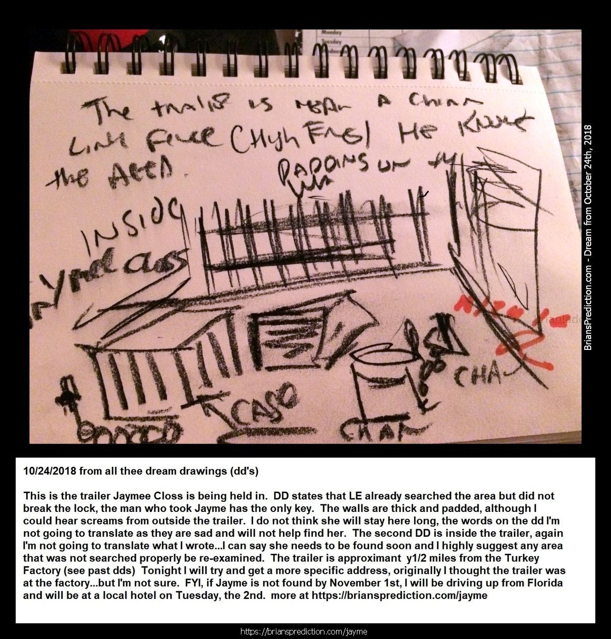 Jayme Closs Found Jayme Closs 11235 24 October 2018 2 - 1/12/2019 These Are The Dream Drawings Related To Missing Teen J...
1/12/2019 These Are The Dream Drawings Related To Missing Teen Jayme Lynn Closs The Murder Of  James Closs And Denise Closs (all From 2018)  I'M Aware Of Her Being Located On January 10th, 2019.  There Are Many Things That Do Seem To Make So Far And I Think There Is More To The Case Than Murder And Kidnapping And Lae May Be Missing Something Very Important And Involve Many More People  Will Post New Updates At   https://briansprediction.com/Jayme  Dream Text  Going To Kill Her, The Trailer Is At Cenex In Barron.  Jayme Closs, They Were In The House For 45 Minutes Before The Killings, Look Under The House Again.  Jaymee Closs Found, Go Back Look In The Crawlspace, The Phone She Used To Talk To Him Is There, Cars Unrelated, Motorcycle, Police Missed The Box?  Jayme Closs, Body Found 6 Miles From Home, January 12th, 2019, Lazy Eye, Returns To Home (this Is For January 2019 And Does Not Mean She Has Already Been Murdered)  Jaymee Closs Found, Look Again, Drove Right By The Trailer, Dallas (I Realize Dd Says Dallas, I Do Not Think This Trailer Is In Texas)  Jayme Closs Look Again, He'S Going To Kill Her On December 16th, Hania Aguila Killed December 25th, Numbers, Church, Trailer (may Not Be The Right Translation Of Last Nights Dream But I Will Be Posting Additional Dreams On These 2 Cases In A Few Day  Trailer, He Took Her Here, Hania Noelia Aguilar Found, Fire Tower, 27, More Numbers.  He'S Taking Another Girl, Trailer, December 2018  Mollie Tibbits Is Still Alive After Killing, Trailer, 27, 27, 57 Feet, Fire Tower, He Going To Take Another Girl - Always 2. I'M Aware She Is Not Alive And I'M Not Sure What This Means.  Hania Aguilar Case May Be Related To The Jayme Closs Case An Could Explain Why I'M Having So Much Difficulty Finding This Trailer.  Jayme Closs Is Still Alive In Trailer, Lacross Thee Dreams Are From November 11th - 13th 2018 And Are From My Hospital Room In Port Saint Lucie Florida. Please Visit My Site News For More Details On This Case At   https://briansprediction.com/News.Php  Jayme Closs, Police Are Withholding This Item, Someone Knows When She Had This, Drugs (meth) Are Being Shipped In And Out Of Turkey Plant In The Bird'S Cavities, Road Dogs Biker Gang.  Box In Truck, Colton Treu, Was In Rice Lake, Eau Claire, Refrigerated Trailer, Knows Where Jayme Closs Is?  The Man At Cameron? Who Will Go To James Closs'S Funeral Is The Same Man Who Has Jayme Closs  10/24/2018 From All Thee Dream Drawings (dd's) This Is The Trailer Jayme Closs Is Being Held In. Dd States That Le Already Searched The Area But Did Not Break The Lock, The Man Who Took Jayme Has The Only Key.  2018 2 Psychic Prediction.Jpg  Connersville, Numbers, Jayme Cross (this Is Important)  Jayme, Look Again, She Missed It (Jayme Cross Search Area Related)  October 23rd, 2018 Jaymee Closs News Report? Links To Auto Garage And Moms Boyfriend, Rice Lake.  This Is The Same Trailer Related To The Jayme Cross Case.  124 Files On 2 Page(S)  Engle Creek Springs, Jayme (maybe Related To Jayme Cross Missing Teen Case, This Is A Real Location Map Included)  Dark Blue Car, I'M In The Back Seat And This Is What I Can See, There Are Crosses Handing Inside The Car And On The Floor (this Is A Lucid Dream Form 10/19 Or 10/20 Of 2018)  Engle Creek Springs, Jayme (maybe Related To Jayme Cross Missing Teen Case, This Is A Real Location Map Included)  Missing Teen Jayme Closs I Believe Will Be Located Shortly, I Will Post What I Can At   https://briansprediction.com/Jayme Expect Some Sort Of Update By Le On October 23rd And Much More To Follow!  Jayme Closs And The Deaths Of James Closs And Denise Closs 11185 16 October 2018 1 Psychic Prediction  Mithe Cartel Did Not Do This, Grain Silo (this May Or May Not Be Related To A Missing Person Case Jayme Closs)  Auto Garage And Flags Metal Rebar, Jayme Closs Would Walk Her To See Him, Go Back, Numbers.  Aka? Dawn Gordon Jayme Closs, Id, Renee Is A Hero, Rx (no Clue How This Is Related To Jayme Closs Missing Girl Case Unless Its Another Jayme, Awful Dream Though)  Road Block ??? Wisteria Lane South West In Adamsville, Missing Girl Jayme Closs With Steven K.  Jayme Closs, Wrong Information, She Had More Than One Fight With Her Parents, Look In Her Room Again (whatever Was Found In Her Room By Le Has More To It And Will Provide A More Accurate Location Than What They Are Going By Right Now)  Eau Claire, Jayme Closs Deerfield Road?  Missing Jayme Closs And The Deaths Of James Closs And Denise Closs.Jpg  Jayme Closs Search Map  Dna Of Steven Procopio Fount At Home Of James And Denise Closs In The Bathroom.  Jayme Closs And The Deaths Of James Closs And Denise Closs 11185 16 October 2018 1 Psychic Prediction.Jpg  These 2 Dd'S (dream Drawings) From 10-16-2018 Are Related To A Missing Girl Named Jayme Cross, I Have Opened A Case File Located At   https://briansprediction.com/Jayme  Jayme Closs And The Deaths Of James Closs And Denise Closs 11186 16 October 2018 2 Psy

