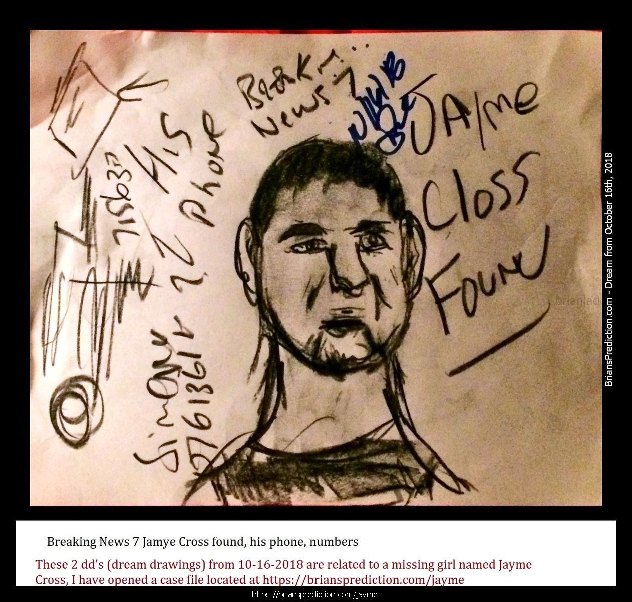 Jayme Closs Found Jayme Closs And The Deaths Of James Closs And Denise Closs 11185 16 October 2018 1 - 1/12/2019 These A...
1/12/2019 These Are The Dream Drawings Related To Missing Teen Jayme Lynn Closs The Murder Of  James Closs And Denise Closs (all From 2018)  I'M Aware Of Her Being Located On January 10th, 2019.  There Are Many Things That Do Seem To Make So Far And I Think There Is More To The Case Than Murder And Kidnapping And Lae May Be Missing Something Very Important And Involve Many More People  Will Post New Updates At   https://briansprediction.com/Jayme  Dream Text  Going To Kill Her, The Trailer Is At Cenex In Barron.  Jayme Closs, They Were In The House For 45 Minutes Before The Killings, Look Under The House Again.  Jaymee Closs Found, Go Back Look In The Crawlspace, The Phone She Used To Talk To Him Is There, Cars Unrelated, Motorcycle, Police Missed The Box?  Jayme Closs, Body Found 6 Miles From Home, January 12th, 2019, Lazy Eye, Returns To Home (this Is For January 2019 And Does Not Mean She Has Already Been Murdered)  Jaymee Closs Found, Look Again, Drove Right By The Trailer, Dallas (I Realize Dd Says Dallas, I Do Not Think This Trailer Is In Texas)  Jayme Closs Look Again, He'S Going To Kill Her On December 16th, Hania Aguila Killed December 25th, Numbers, Church, Trailer (may Not Be The Right Translation Of Last Nights Dream But I Will Be Posting Additional Dreams On These 2 Cases In A Few Day  Trailer, He Took Her Here, Hania Noelia Aguilar Found, Fire Tower, 27, More Numbers.  He'S Taking Another Girl, Trailer, December 2018  Mollie Tibbits Is Still Alive After Killing, Trailer, 27, 27, 57 Feet, Fire Tower, He Going To Take Another Girl - Always 2. I'M Aware She Is Not Alive And I'M Not Sure What This Means.  Hania Aguilar Case May Be Related To The Jayme Closs Case An Could Explain Why I'M Having So Much Difficulty Finding This Trailer.  Jayme Closs Is Still Alive In Trailer, Lacross Thee Dreams Are From November 11th - 13th 2018 And Are From My Hospital Room In Port Saint Lucie Florida. Please Visit My Site News For More Details On This Case At   https://briansprediction.com/News.Php  Jayme Closs, Police Are Withholding This Item, Someone Knows When She Had This, Drugs (meth) Are Being Shipped In And Out Of Turkey Plant In The Bird'S Cavities, Road Dogs Biker Gang.  Box In Truck, Colton Treu, Was In Rice Lake, Eau Claire, Refrigerated Trailer, Knows Where Jayme Closs Is?  The Man At Cameron? Who Will Go To James Closs'S Funeral Is The Same Man Who Has Jayme Closs  10/24/2018 From All Thee Dream Drawings (dd's) This Is The Trailer Jayme Closs Is Being Held In. Dd States That Le Already Searched The Area But Did Not Break The Lock, The Man Who Took Jayme Has The Only Key.  2018 2 Psychic Prediction.Jpg  Connersville, Numbers, Jayme Cross (this Is Important)  Jayme, Look Again, She Missed It (Jayme Cross Search Area Related)  October 23rd, 2018 Jaymee Closs News Report? Links To Auto Garage And Moms Boyfriend, Rice Lake.  This Is The Same Trailer Related To The Jayme Cross Case.  124 Files On 2 Page(S)  Engle Creek Springs, Jayme (maybe Related To Jayme Cross Missing Teen Case, This Is A Real Location Map Included)  Dark Blue Car, I'M In The Back Seat And This Is What I Can See, There Are Crosses Handing Inside The Car And On The Floor (this Is A Lucid Dream Form 10/19 Or 10/20 Of 2018)  Engle Creek Springs, Jayme (maybe Related To Jayme Cross Missing Teen Case, This Is A Real Location Map Included)  Missing Teen Jayme Closs I Believe Will Be Located Shortly, I Will Post What I Can At   https://briansprediction.com/Jayme Expect Some Sort Of Update By Le On October 23rd And Much More To Follow!  Jayme Closs And The Deaths Of James Closs And Denise Closs 11185 16 October 2018 1 Psychic Prediction  Mithe Cartel Did Not Do This, Grain Silo (this May Or May Not Be Related To A Missing Person Case Jayme Closs)  Auto Garage And Flags Metal Rebar, Jayme Closs Would Walk Her To See Him, Go Back, Numbers.  Aka? Dawn Gordon Jayme Closs, Id, Renee Is A Hero, Rx (no Clue How This Is Related To Jayme Closs Missing Girl Case Unless Its Another Jayme, Awful Dream Though)  Road Block ??? Wisteria Lane South West In Adamsville, Missing Girl Jayme Closs With Steven K.  Jayme Closs, Wrong Information, She Had More Than One Fight With Her Parents, Look In Her Room Again (whatever Was Found In Her Room By Le Has More To It And Will Provide A More Accurate Location Than What They Are Going By Right Now)  Eau Claire, Jayme Closs Deerfield Road?  Missing Jayme Closs And The Deaths Of James Closs And Denise Closs.Jpg  Jayme Closs Search Map  Dna Of Steven Procopio Fount At Home Of James And Denise Closs In The Bathroom.  Jayme Closs And The Deaths Of James Closs And Denise Closs 11185 16 October 2018 1 Psychic Prediction.Jpg  These 2 Dd'S (dream Drawings) From 10-16-2018 Are Related To A Missing Girl Named Jayme Cross, I Have Opened A Case File Located At   https://briansprediction.com/Jayme  Jayme Closs And The Deaths Of James Closs And Denise Closs 11186 16 October 2018 2 Psy
