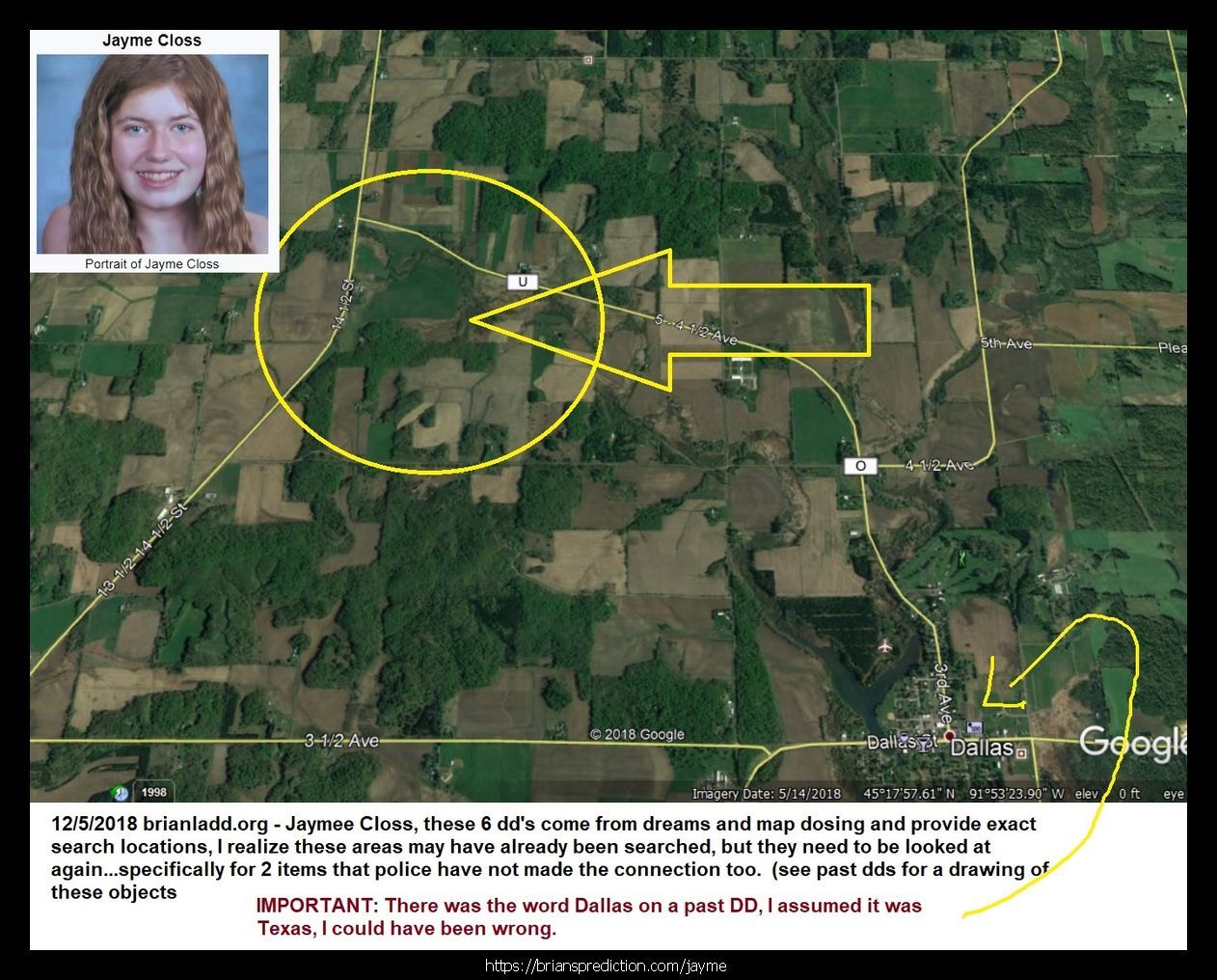 Jayme Closs Found Jaymee Closs 11417 6 December 2018 2 - 1/12/2019 These Are The Dream Drawings Related To Missing Teen ...
1/12/2019 These Are The Dream Drawings Related To Missing Teen Jayme Lynn Closs The Murder Of  James Closs And Denise Closs (all From 2018)  I'M Aware Of Her Being Located On January 10th, 2019.  There Are Many Things That Do Seem To Make So Far And I Think There Is More To The Case Than Murder And Kidnapping And Lae May Be Missing Something Very Important And Involve Many More People  Will Post New Updates At   https://briansprediction.com/Jayme  Dream Text  Going To Kill Her, The Trailer Is At Cenex In Barron.  Jayme Closs, They Were In The House For 45 Minutes Before The Killings, Look Under The House Again.  Jaymee Closs Found, Go Back Look In The Crawlspace, The Phone She Used To Talk To Him Is There, Cars Unrelated, Motorcycle, Police Missed The Box?  Jayme Closs, Body Found 6 Miles From Home, January 12th, 2019, Lazy Eye, Returns To Home (this Is For January 2019 And Does Not Mean She Has Already Been Murdered)  Jaymee Closs Found, Look Again, Drove Right By The Trailer, Dallas (I Realize Dd Says Dallas, I Do Not Think This Trailer Is In Texas)  Jayme Closs Look Again, He'S Going To Kill Her On December 16th, Hania Aguila Killed December 25th, Numbers, Church, Trailer (may Not Be The Right Translation Of Last Nights Dream But I Will Be Posting Additional Dreams On These 2 Cases In A Few Day  Trailer, He Took Her Here, Hania Noelia Aguilar Found, Fire Tower, 27, More Numbers.  He'S Taking Another Girl, Trailer, December 2018  Mollie Tibbits Is Still Alive After Killing, Trailer, 27, 27, 57 Feet, Fire Tower, He Going To Take Another Girl - Always 2. I'M Aware She Is Not Alive And I'M Not Sure What This Means.  Hania Aguilar Case May Be Related To The Jayme Closs Case An Could Explain Why I'M Having So Much Difficulty Finding This Trailer.  Jayme Closs Is Still Alive In Trailer, Lacross Thee Dreams Are From November 11th - 13th 2018 And Are From My Hospital Room In Port Saint Lucie Florida. Please Visit My Site News For More Details On This Case At   https://briansprediction.com/News.Php  Jayme Closs, Police Are Withholding This Item, Someone Knows When She Had This, Drugs (meth) Are Being Shipped In And Out Of Turkey Plant In The Bird'S Cavities, Road Dogs Biker Gang.  Box In Truck, Colton Treu, Was In Rice Lake, Eau Claire, Refrigerated Trailer, Knows Where Jayme Closs Is?  The Man At Cameron? Who Will Go To James Closs'S Funeral Is The Same Man Who Has Jayme Closs  10/24/2018 From All Thee Dream Drawings (dd's) This Is The Trailer Jayme Closs Is Being Held In. Dd States That Le Already Searched The Area But Did Not Break The Lock, The Man Who Took Jayme Has The Only Key.  2018 2 Psychic Prediction.Jpg  Connersville, Numbers, Jayme Cross (this Is Important)  Jayme, Look Again, She Missed It (Jayme Cross Search Area Related)  October 23rd, 2018 Jaymee Closs News Report? Links To Auto Garage And Moms Boyfriend, Rice Lake.  This Is The Same Trailer Related To The Jayme Cross Case.  124 Files On 2 Page(S)  Engle Creek Springs, Jayme (maybe Related To Jayme Cross Missing Teen Case, This Is A Real Location Map Included)  Dark Blue Car, I'M In The Back Seat And This Is What I Can See, There Are Crosses Handing Inside The Car And On The Floor (this Is A Lucid Dream Form 10/19 Or 10/20 Of 2018)  Engle Creek Springs, Jayme (maybe Related To Jayme Cross Missing Teen Case, This Is A Real Location Map Included)  Missing Teen Jayme Closs I Believe Will Be Located Shortly, I Will Post What I Can At   https://briansprediction.com/Jayme Expect Some Sort Of Update By Le On October 23rd And Much More To Follow!  Jayme Closs And The Deaths Of James Closs And Denise Closs 11185 16 October 2018 1 Psychic Prediction  Mithe Cartel Did Not Do This, Grain Silo (this May Or May Not Be Related To A Missing Person Case Jayme Closs)  Auto Garage And Flags Metal Rebar, Jayme Closs Would Walk Her To See Him, Go Back, Numbers.  Aka? Dawn Gordon Jayme Closs, Id, Renee Is A Hero, Rx (no Clue How This Is Related To Jayme Closs Missing Girl Case Unless Its Another Jayme, Awful Dream Though)  Road Block ??? Wisteria Lane South West In Adamsville, Missing Girl Jayme Closs With Steven K.  Jayme Closs, Wrong Information, She Had More Than One Fight With Her Parents, Look In Her Room Again (whatever Was Found In Her Room By Le Has More To It And Will Provide A More Accurate Location Than What They Are Going By Right Now)  Eau Claire, Jayme Closs Deerfield Road?  Missing Jayme Closs And The Deaths Of James Closs And Denise Closs.Jpg  Jayme Closs Search Map  Dna Of Steven Procopio Fount At Home Of James And Denise Closs In The Bathroom.  Jayme Closs And The Deaths Of James Closs And Denise Closs 11185 16 October 2018 1 Psychic Prediction.Jpg  These 2 Dd'S (dream Drawings) From 10-16-2018 Are Related To A Missing Girl Named Jayme Cross, I Have Opened A Case File Located At   https://briansprediction.com/Jayme  Jayme Closs And The Deaths Of James Closs And Denise Closs 11186 16 October 2018 2 Psy
