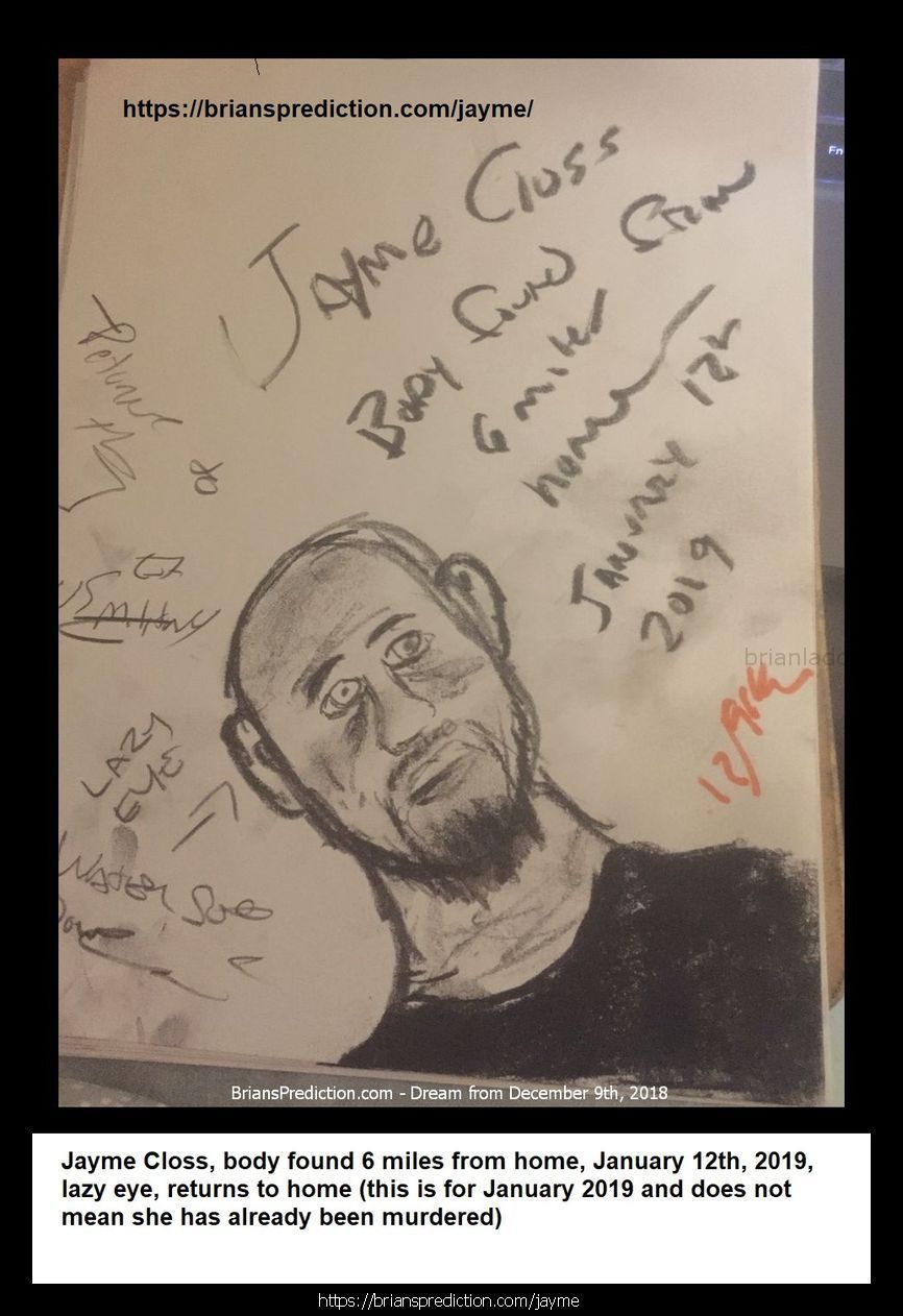 Jayme Closs Found Jayme Closs Found 11428 9 December 2018 1 - 1/12/2019 These Are The Dream Drawings Related To Missing ...
1/12/2019 These Are The Dream Drawings Related To Missing Teen Jayme Lynn Closs The Murder Of  James Closs And Denise Closs (all From 2018)  I'M Aware Of Her Being Located On January 10th, 2019.  There Are Many Things That Do Seem To Make So Far And I Think There Is More To The Case Than Murder And Kidnapping And Lae May Be Missing Something Very Important And Involve Many More People  Will Post New Updates At   https://briansprediction.com/Jayme  Dream Text  Going To Kill Her, The Trailer Is At Cenex In Barron.  Jayme Closs, They Were In The House For 45 Minutes Before The Killings, Look Under The House Again.  Jaymee Closs Found, Go Back Look In The Crawlspace, The Phone She Used To Talk To Him Is There, Cars Unrelated, Motorcycle, Police Missed The Box?  Jayme Closs, Body Found 6 Miles From Home, January 12th, 2019, Lazy Eye, Returns To Home (this Is For January 2019 And Does Not Mean She Has Already Been Murdered)  Jaymee Closs Found, Look Again, Drove Right By The Trailer, Dallas (I Realize Dd Says Dallas, I Do Not Think This Trailer Is In Texas)  Jayme Closs Look Again, He'S Going To Kill Her On December 16th, Hania Aguila Killed December 25th, Numbers, Church, Trailer (may Not Be The Right Translation Of Last Nights Dream But I Will Be Posting Additional Dreams On These 2 Cases In A Few Day  Trailer, He Took Her Here, Hania Noelia Aguilar Found, Fire Tower, 27, More Numbers.  He'S Taking Another Girl, Trailer, December 2018  Mollie Tibbits Is Still Alive After Killing, Trailer, 27, 27, 57 Feet, Fire Tower, He Going To Take Another Girl - Always 2. I'M Aware She Is Not Alive And I'M Not Sure What This Means.  Hania Aguilar Case May Be Related To The Jayme Closs Case An Could Explain Why I'M Having So Much Difficulty Finding This Trailer.  Jayme Closs Is Still Alive In Trailer, Lacross Thee Dreams Are From November 11th - 13th 2018 And Are From My Hospital Room In Port Saint Lucie Florida. Please Visit My Site News For More Details On This Case At   https://briansprediction.com/News.Php  Jayme Closs, Police Are Withholding This Item, Someone Knows When She Had This, Drugs (meth) Are Being Shipped In And Out Of Turkey Plant In The Bird'S Cavities, Road Dogs Biker Gang.  Box In Truck, Colton Treu, Was In Rice Lake, Eau Claire, Refrigerated Trailer, Knows Where Jayme Closs Is?  The Man At Cameron? Who Will Go To James Closs'S Funeral Is The Same Man Who Has Jayme Closs  10/24/2018 From All Thee Dream Drawings (dd's) This Is The Trailer Jayme Closs Is Being Held In. Dd States That Le Already Searched The Area But Did Not Break The Lock, The Man Who Took Jayme Has The Only Key.  2018 2 Psychic Prediction.Jpg  Connersville, Numbers, Jayme Cross (this Is Important)  Jayme, Look Again, She Missed It (Jayme Cross Search Area Related)  October 23rd, 2018 Jaymee Closs News Report? Links To Auto Garage And Moms Boyfriend, Rice Lake.  This Is The Same Trailer Related To The Jayme Cross Case.  124 Files On 2 Page(S)  Engle Creek Springs, Jayme (maybe Related To Jayme Cross Missing Teen Case, This Is A Real Location Map Included)  Dark Blue Car, I'M In The Back Seat And This Is What I Can See, There Are Crosses Handing Inside The Car And On The Floor (this Is A Lucid Dream Form 10/19 Or 10/20 Of 2018)  Engle Creek Springs, Jayme (maybe Related To Jayme Cross Missing Teen Case, This Is A Real Location Map Included)  Missing Teen Jayme Closs I Believe Will Be Located Shortly, I Will Post What I Can At   https://briansprediction.com/Jayme Expect Some Sort Of Update By Le On October 23rd And Much More To Follow!  Jayme Closs And The Deaths Of James Closs And Denise Closs 11185 16 October 2018 1 Psychic Prediction  Mithe Cartel Did Not Do This, Grain Silo (this May Or May Not Be Related To A Missing Person Case Jayme Closs)  Auto Garage And Flags Metal Rebar, Jayme Closs Would Walk Her To See Him, Go Back, Numbers.  Aka? Dawn Gordon Jayme Closs, Id, Renee Is A Hero, Rx (no Clue How This Is Related To Jayme Closs Missing Girl Case Unless Its Another Jayme, Awful Dream Though)  Road Block ??? Wisteria Lane South West In Adamsville, Missing Girl Jayme Closs With Steven K.  Jayme Closs, Wrong Information, She Had More Than One Fight With Her Parents, Look In Her Room Again (whatever Was Found In Her Room By Le Has More To It And Will Provide A More Accurate Location Than What They Are Going By Right Now)  Eau Claire, Jayme Closs Deerfield Road?  Missing Jayme Closs And The Deaths Of James Closs And Denise Closs.Jpg  Jayme Closs Search Map  Dna Of Steven Procopio Fount At Home Of James And Denise Closs In The Bathroom.  Jayme Closs And The Deaths Of James Closs And Denise Closs 11185 16 October 2018 1 Psychic Prediction.Jpg  These 2 Dd'S (dream Drawings) From 10-16-2018 Are Related To A Missing Girl Named Jayme Cross, I Have Opened A Case File Located At   https://briansprediction.com/Jayme  Jayme Closs And The Deaths Of James Closs And Denise Closs 11186 16 October 2018 2 Psy
