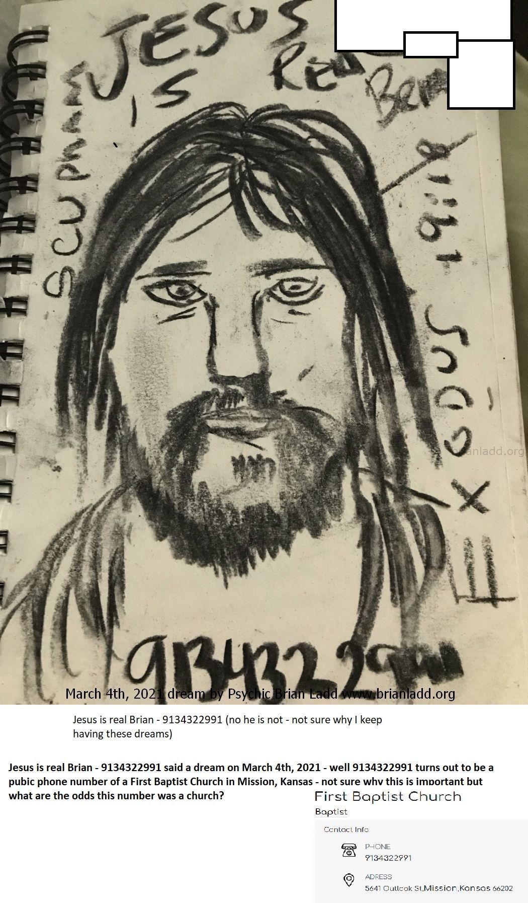 Jesus Is Real Brian 9134322991 Said A Dream On March 4Th  2021 Well 9134322991 Turns Out To Be A Pubic Phone Number Of A...
Jesus Is Real Brian - 9134322991 Said A Dream On March 4th, 2021 - Well 9134322991 Turns Out To Be A Pubic Phone Number Of A First Baptist Church In Mission Kansas - Not Sure Why This Is Important But What Are The Odds This Number Was A Church?  More At   https://briansprediction.com/Thumbnails.Php?Album=2903
