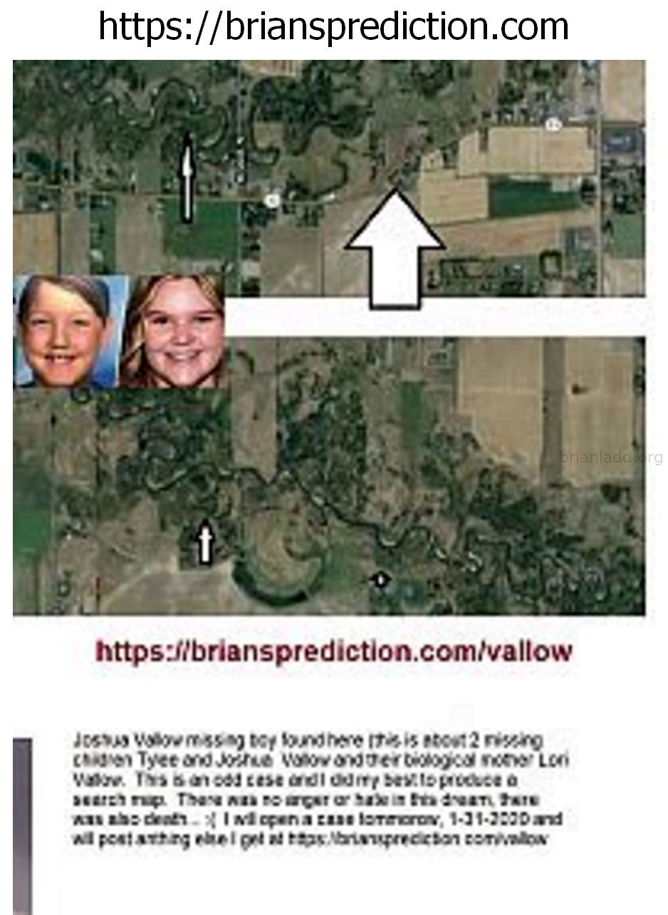 Joshua Vallow Missing Boy Found Here 28 This Is About 2 Missing Children Tylee And Joshua Vallow And Their Biological Mo...
Joshua Vallow Missing Boy Found Here (this Is About 2 Missing Children Tylee And Joshua Vallow And Their Biological Mother Lori Vallow. This Is An Odd Case And I Did My Best To Produce A Search Map. There Was No Anger Or Hate In This Dream, There Was Also Death... :( I Will Open A Case Tomorrow, 1-31-2020 And Will Post Anything Else I Get At   https://briansprediction.com/Vallow  Case Info  Joshua Vallow Missing Boy Found Here (this Is About 2 Missing Children Tylee And Joshua Vallow And Their Biological Mother Lori Vallow. This Is An Odd Case And I Did My Best To Produce A Search Map. There Was No Anger Or Hate In This Dream, There Was Also Death... :( I Will Open A Case Tomorrow, 1-31-2020 And Will Post Anything Else I Get At  Case Info  Missing Since: September 23, 2019  Missing From:  Dob: May 25, 2012  Age Now: 7 Years Old  Sex: Male  Race: Caucasian  Hair Color: Brown  Eye Color: Brown  Height: 4'0&Quot; Tall  Weight: 50 Pounds  Missing Child: Tylee Ryan  Missing Since: September 23, 2019  Missing From:  Dob: September 24, 2002  Age Now: 17 Years Old  Sex: Female  Race: Caucasian  Hair Color: Blonde  Eye Color: Blue  Height: 5'0&Quot; Tall  Weight: 160 Pounds  Joshua And Tylee Were Last Seen On September 23, 2019 In Rexburg, Idaho. Joshua May Go By The Nickname Jj. He May Be In Need Of Medical Attention. (NCMEC).  The Rexburg Police Department And The Fremont County Sheriffâ€™S Office (FCSO) With The Assistance Of The Federal Bureau Of Investigation Are Investigating The Possible Connection Between The Death Of A Fremont County Woman And Two Missing Rexburg Children.  Death Investigation  Family Members Found Tammy Daybell, 49, Dead In Her Fremont County Home October 19, 2019. At That Time, Daybellâ€™S Death Was Believed To Be Natural.  Daybell Was Interred In Springville, Utah, On Oct. 22. Subsequent Investigation By The Fcso Determined Daybell'S Death May Be Suspicious. On December 11, Daybell'S Remains Were Exhumed By The Fcso, With The Assistance Of The Utah Office Of The Medical Examiner, And An Autopsy Conducted.  During The Course Of The Death Investigation By The Fcso, Investigators Were Made Aware That Two Rexburg Children, Ages 7 And 17, Were Missing.  Investigators Determined Within A Couple Weeks Of Daybell'S Death, Her Surviving Husband, Chad Daybell, Had Married Rexburg Resident Lori Vallow, Who Is The Mother Of The Missing Children.  Missing Children Background:  Rexburg Police Attempted To Conduct A Welfare Check On Joshua Vallow, The Adopted 7- Year-Old Special Needs Son Of Lori Vallow, At Their Residence At 565 Pioneer Road In Rexburg Nov. 26.  The Welfare Check Was Being Conducted As Extended Family Outside Idaho Had Not Been Able To Speak With Joshua Since September And Were Concerned.  Investigators From Rexburg Police Spoke With Lori Vallow And Her New Husband, Chad Daybell, Who Indicated Joshua Was Staying With A Family Friend In Arizona.  Investigators Left But Learned Later That Day That Joshua Had Not Been Staying With The Friend As Indicated By Lori Vallow.  On Nov. 27, Rexburg Police Executed Search Warrants At Locations In Rexburg Associated With Lori Vallow, In An Attempt To Locate Joshua.  As The Search Warrants Were Being Executed, Investigators Determined Lori Vallow And Chad Daybell Had Abruptly Vacated Their Residence And Left Rexburg.  Police Then Requested Assistance From The Fbi In Locating Joshua.  Further Investigation Has Determined Lori Vallow And Chad Daybell Did Not Appear To Have Joshua With Them When They Left Rexburg.  Investigators Also Determined Joshua Last Attended School At Kennedy Elementary In Rexburg On Sept 23, 2019.  Additionally, Investigators Learned Lori Vallow Has A 17-Year-Old Daughter, Tylee Ryan, Who Was Living With Lori Vallow In Rexburg But Has Also Not Been Seen Since September 2019. Investigators Have Contacted Several Members Of The Children'S Extended Family, But No One Has Been In Contact With The Children Since Sept.  The Children Have Not Been Reported Missing To Any Law Enforcement Agency And Attempts To Obtain The Cooperation Of Lori Vallow And Chad Daybell In Locating The Children Have Been Unsuccessful.  Joshua Is A 7-Year-Old With Brown Hair And Brown Eyes. He Is 4 Feet Tall And Weighs 50 Pounds.  Tylee Is A 17-Year-Old With Blonde Hair And Blue Eyes. She Is 5 Feet Tall And Weighs 160 Pounds.  Source: Â€¦/Police-Seek-Help-Locating-2-Endaâ€¦/Â€¦  Do You Have Any Information Concerning The Whereabouts Of Joshua Vallow And/Or Tylee Ryan? Do You Have Any Information Concerning The Person (s) Who May Be Involved In Their Disappearances? Do You Have Any Information About The Person (s) Responsible For The Death Of Tammy Daybell?  If You Have Any Information, Please Contact The Rexburg Police Department (Idaho) . You May Contact The National Center For Missing And Exploited Children: . You May Contact Your Local Law Enforcement. If You See Joshua Vallow And/Or Tylee Ryan Call 9-1-1 Immediately!  Joshua Vallow Ncmec: 1376727  Tylee Ryan Ncmec: 1376727
