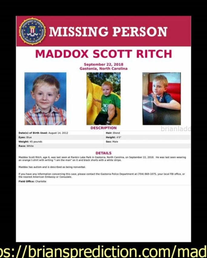 Maddox Ritch Missing Boy Found Psychic Brian Ladd Wiftd4V4Kvclfmlauylsxly36E 2018 - A 6-Year-Old With Autism Vanished Du...
A 6-Year-Old With Autism Vanished During A Family Walk. The Fbi Is Searching For Him. A Missing Person Poster For Maddox Ritch (FBI) By Lindsey Bever September 24 In An Inâ­stant, It Seemed, Madâ­dox Ritch Had Disâ­apâ­peared. The 6-Year-Old Boy, Who Has Auâ­tism, Was Walkâ­ing With His Faâ­ther And Another Person Satâ­urâ­day At Ranâ­kin Lake Park In Gastonia, N.C., Near Charlotte, When He Took Off Running, His Parâ­ents Later Told Police. Gastonia Spokeswoman Raâ­chel Bagâ­ley Told   Maddox Ritch , 6, Loves His Teddy Bear, Bouncy Balls And Going To The Park, His Mother Told Reporters Tuesday In Her First Public Appearance After Her Son Went Missing. The Child Was Last Seen On Saturday At Rankin Lake Park In Gastonia. He Was There With His Father And Another Adult, Officials Said. Maddox Has Autism And Does Not Speak, According To Gastonia Police. In A Tearful Appeal, His Mother Asked Anyone Who Was At The Park Saturday To Call The Tip Line At , Even If They Donâ€™T Believe They Saw Anything Noteworthy. A 6-Year-Old With Autism Vanished During A Family Walk. The Fbi Is Searching For Him. A Missing Person Poster For Maddox Ritch (FBI) By Lindsey Bever September 24 In An Inâ­stant, It Seemed, Madâ­dox Ritch Had Disâ­apâ­peared. The 6-Year-Old Boy, Who Has Auâ­tism, Was Walkâ­ing With His Faâ­ther And Another Person Satâ­urâ­day At Ranâ­kin Lake Park In Gastonia, N.C., Near Charlotte, When He Took Off Running, His Parâ­ents Later Told Police. Gastonia Spokeswoman Raâ­chel Bagâ­ley Told  
