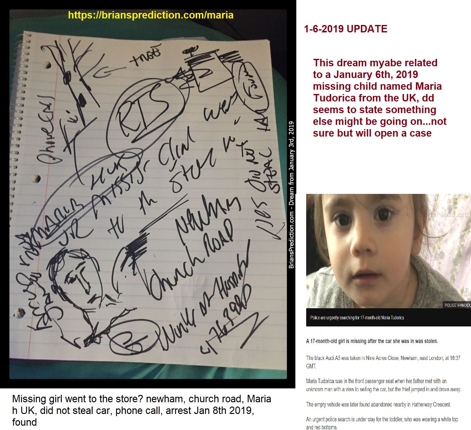 Maria Tudorica Missing Child Uk Jan 6 2019 Psychic Brian Ladd - This Dream Maybe Related To A January 6th, 2019 Missing ...
This Dream Maybe Related To A January 6th, 2019 Missing Child Named Maria Tudorica From The Uk, Dd Seems To State Something Else Might Be Going On  Not Sure But Will Open A Case.  More At   https://briansprediction.com/Maria  Dd Says  Missing Girl Went To The Store? Newham, Church Road, Maria H Uk, Did Not Steal Car, Phone Call, Arrest Jan 8th 2019, Found  News Report  Girl Missing After Dad'S Car Stolen In Newham  Police Are Urgently Searching For 17-Month-Old Maria Tudorica  A 17-Month-Old Girl Is Missing After The Car She Was In Was Stolen.  The Black Audi A5 Was Taken In Nine Acres Close, Newham, East London, At 16:37 Gmt.  Maria Tudorica Was In The Front Passenger Seat When Her Father Met With An Unknown Man With A View To Selling The Car, But The Thief Jumped In And Drove Away.  The Empty Vehicle Was Later Found Abandoned Nearby In Hatherway Crescent.  An Urgent Police Search Is Underway For The Toddler, Who Was Wearing A White Top And Red Bottoms.  Officers Say Maria Was Born In Romania But Lived In The Local Area.  Maria Was Wearing A White Top And Red Bottoms When She Was Taken  The Man Who Took The Car - Registration Number Fy58uaz - Is Described As Asian, Of Slim Build And Dressed In Black Clothing.  The Metropolitan Police Is Appealing For Information And Witnesses.  Missing Girl Went To The Store? Newham, Church Road, Maria H Uk, Did Not Steal Car, Phone Call, Arrest Jan 8th 2019, Found  Psychic Brian Ladd Uses His Visions, Dreams To Accurately Predict Future Events. His On-Line Dream Diary Contains Over 8,000 Documented Dreams, Lucid Dreams And Remote Viewing Cases. To Date, Over 3,000 Predictions Have Come True, With More And More Every Day. Brian Has Personally Worked Hundred Missing Person Cases Since 2006 With A Success Rate Of Around 45%. Brian Served 12 Active Years In The Us Army And Then Joined The Army Reserves. Brian Was Diagnosed With Schizoaffective Disorder In 2011, And Some Say This 'illness' Maybe The Reason Why So Many Of His Dreams Have Come True.
