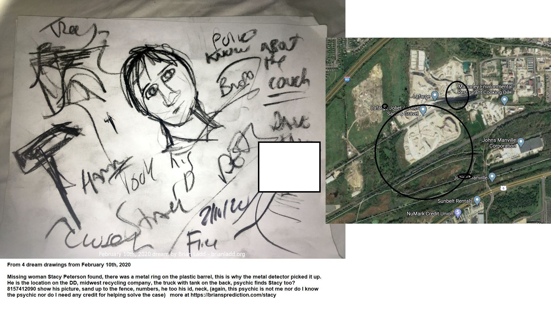 Missing Woman Stacy Peterson Found There Was A Metal Ring On The Plastic Barrel Midwest Recycling Company The Truck With...
From 4 Dream Drawings From February 10th, 2020  Missing Woman Stacy Peterson Found, There Was A Metal Ring On The Plastic Barrel, This Is Why The Metal Detector Picked It Up.  He Is The Location On The Dd, Midwest Recycling Company, The Truck With Tank On The Back, Psychic Finds Stacy Too? 8157412090 Show His Picture, Sand Up To The Fence, Numbers, He Too His Id, Neck, (again, This Psychic Is Not Me Nor Do I Know The Psychic Nor Do I Need Any Credit For Helping Solve The Case)  More At   https://briansprediction.com/Stacy  Cae Info  N Late October, Cities And Towns Around The Country Were All Tricked Out In Halloween Decorations. Up And Down The Neighborhoods, Families Prepared For Fright Night.  But This Year, The Village Of Bolingbrook, A Chicago Suburb, Was Plunged Into A Real-Life Mystery Far More Chilling Than Any Halloween Haunting Could Ever Be.  On Oct. 28, Stacy Peterson, 23 Years Old -- Wife, Mother, Sister -- Suddenly Vanished. She Went Missing And Is Yet To Be Found.  Her Husband Drew Said She'D Run Off With Another Man.  Drew Peterson: Iâ€™M Still In Love With Stacy And I Miss Her, So... (he Puts Up Hand And Walks Away)  But Her Family Suspected Foul Play And Launched A Massive Search.  Volunteers Combed Through Forests And Fields. Police Took To The Air And The Water.  Advertise  But It Wouldn'T Go Away. As The Days Dragged By With No Sign Of Stacy -- And No Word From Her Either -- The Questions Piled Up. So Did The Suspicions And The Speculation About The Role Of Stacyâ€™S Husband Drew. He Says All The Attention Forced Him To Speak Out.  Drew Peterson: Iâ€™M Really Being Portrayed As A Monster Here. Nobody'S Defending Me. Nobody'S Stepping Up To Say, "No, He'S A Decent Guy. He Helps People. He Does This. He Does That." So Somebody'S Got To Say Something.  Tonight We'Ll Hear From Drew Peterson, Along With Other Family Members And Friends, As We Try To Piece Together What Really Happened To Stacy Peterson.  Drew Peterson: I Don'T Believe She'S Missing. I Believe She'S Where She Wants To Be.  Drew Peterson Was One Of Bolingbrookâ€™S Finest -- A Police Sergeant With More Than Two Decades Of Experience -- When He Met Stacy In 2001. At The Time Peterson Was 47 Years Old. Stacy, A High-School Graduate, Was Just 17 -- 30 Years His Junior.  Hoda Kotb: I Know People Said, "Whatâ€™s Going On There?&Quot;  Drew Peterson: Sure.  But Peterson Says He Squared The Age Gap With Stacy.  Drew Peterson: I Said, "Do You Mind That Iâ€™M 47?&Quot; And She Goes, "Do You Mind That Iâ€™M 17?&Quot; Just Like, Kind Of Like, A Weird Feeling. But I-- She Was Beautiful. And It Was Exciting Having A Young, Beautiful Woman Interested In Me. And I Pursued The Relationship.  And, He Says, Stacy Did Too.  Drew Peterson: Every Time I Tried To Get Out Of The Relationship, She Would Pursue Me. Leaving Little Roses And Notes On My Car And Stuff. So It Was Like It Was Exciting. So--  Hoda Kotb: So Was It Love Like That?  Drew Peterson: Pretty Quick. Pretty Quick. So--  Hoda Kotb: So The Relationship Started. She Was Like A Kid, I Mean, In A Way. Just Very Naive.  Drew Peterson: Well. She Was Very Mature For Her Age In A Lot Of Senses Because She Had A Very Tough Upbringing.  Stacy Ann Cales Was The Third Of Five Children Born To Anthony And Christie Cales. Two Siblings Died Young. Court Records Show That Stacyâ€™S Mom Was In And Out Of Trouble With The Law. Her Mother Took Off For Good In 1998 And Her Dad Began Moving The Family.
