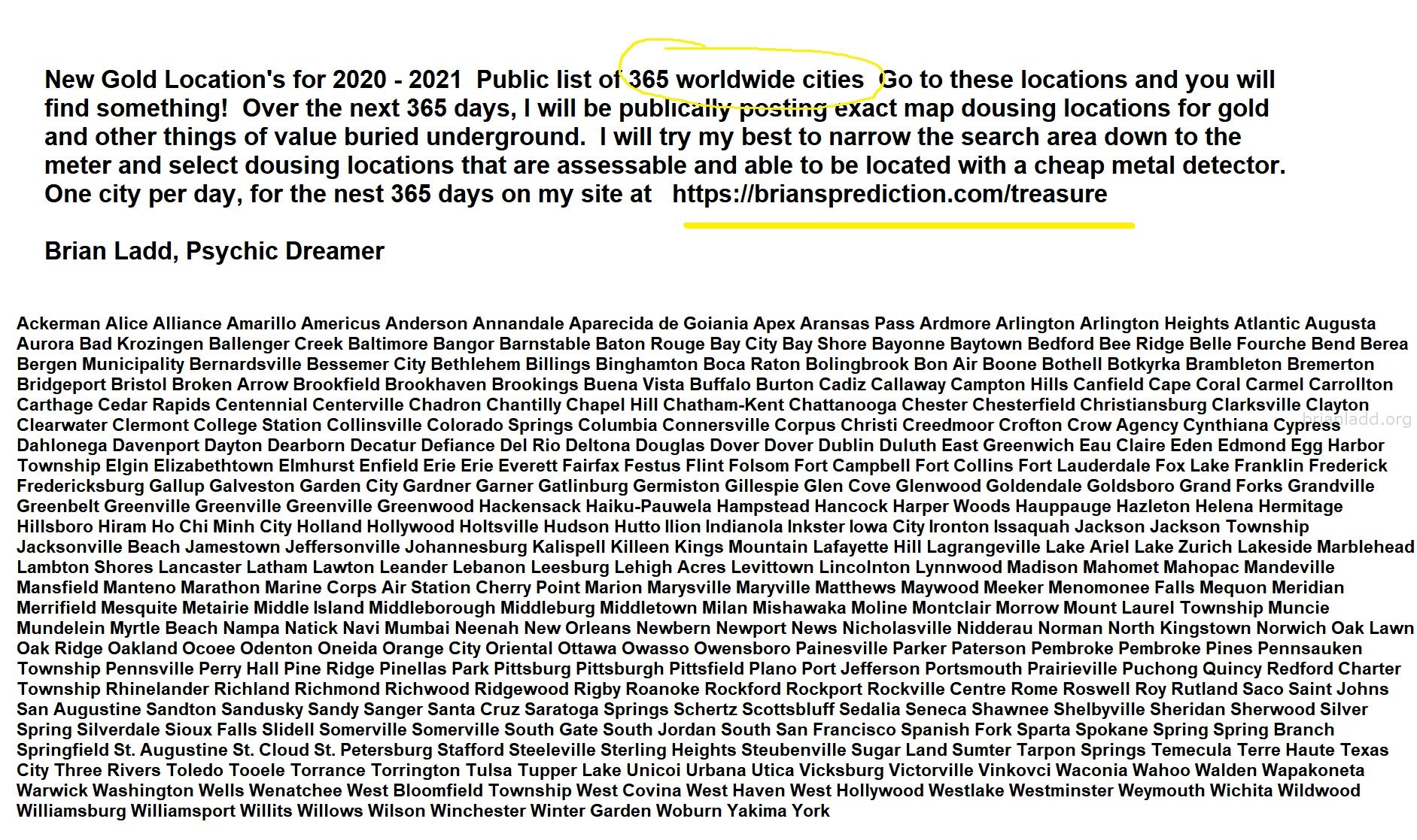 New Gold Locations for 2020 - 2021  Public list of 365 worldwide cities Go to these locations and you will find something - Psychic Brian Ladd
New Gold Location's for 2020 - 2021  Public list of 365 worldwide cities   Go to these locations and you will find something!   Over the next 365 days, I will be publicly posting exact map dousing locations for gold and other things of value buried underground.     I will try my best to narrow the search area down to the meter and select dousing locations that are accessible and able to be located with a cheap metal detector. One city per day, for the nest 365 days on my site at:  https://briansprediction.com/treasure  Want me to find a private location for you for anything?  Order a private reading today at:  https://briansprediction.com/find-me-treasure
