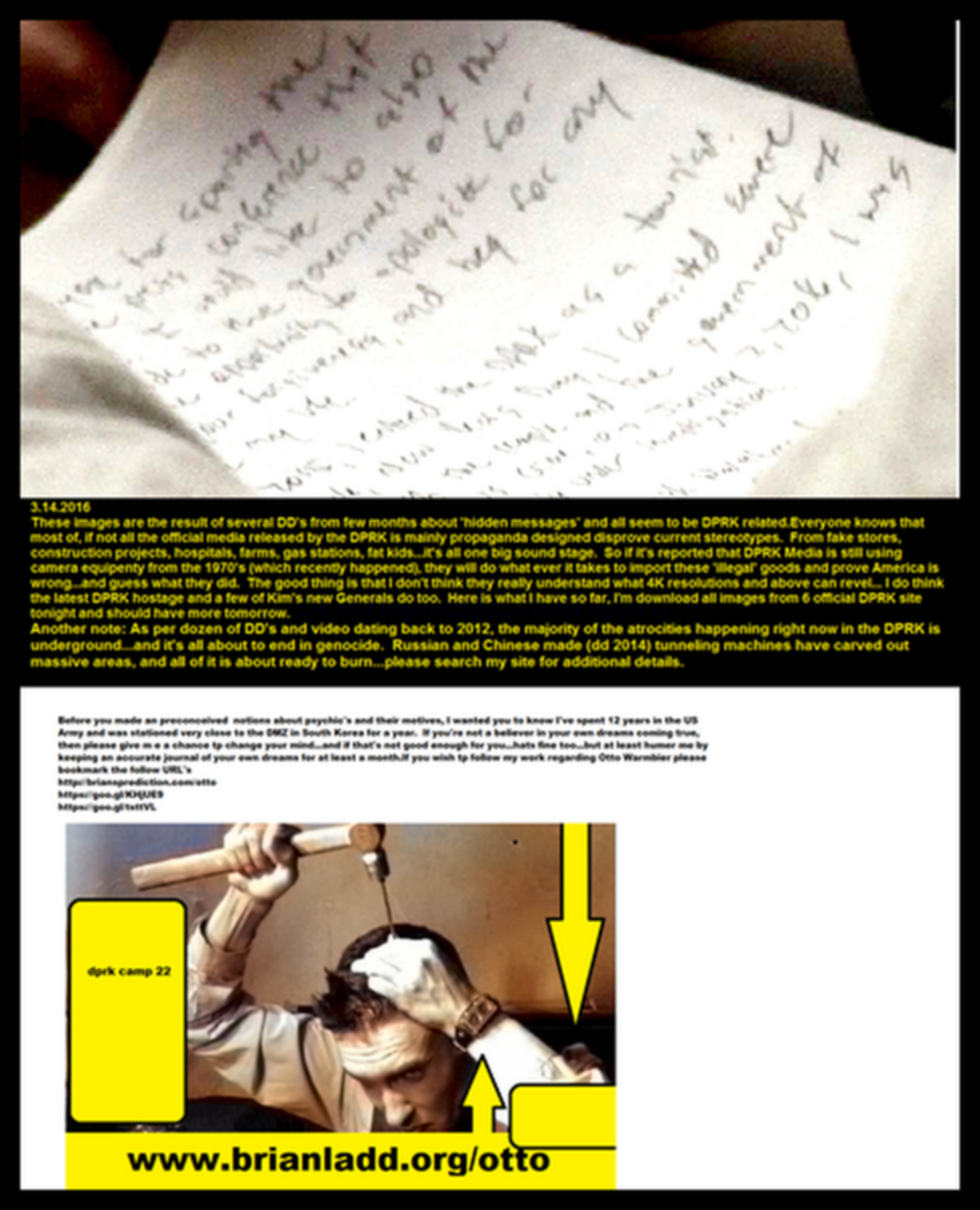 Otto Warmbier Hidden Messages 1 Brianladd Org 4D - These Images Are the Result of Several Dd's From Few Months Abou...
These Images Are the Result of Several Dd's From Few Months About 'hidden Messages' and All Seem to Be Dprk Related. Everyone Knows That Most of, if Not All the Official Media Released by the Dprk Is Mainly Propaganda Designed Disprove Current Stereotypes. From Fake Stores, Construction Projects, Hospitals, Farms, Gas Stations, Fat Kids...it's All One Big Sound Stage. So if It's Reported That Dprk Media Is Still Using Camera Equipment From the 1970's (Which Recently Happened), They Will Do Whatever It Takes to Import These 'illegal' Goods and Prove America Is Wrong...and Guess What They Did. The Good Thing Is That I Don't Think They Really Understand What 4k Resolutions and Above Can Revel... I Do Think the Latest Dprk Hostage and a Few of Kim's New Generals Do Too. Here Is What I Have So Far, I'm Download All Images From 6 Official Dprk Site Tonight and Should Have More Tomorrow. Another Note: as Per Dozen of Dd's and Video Dating Back to 2012, the Majority of the Atrocities Happening Right Now in the Dprk Is Underground ..and It's All About to End in Genocide. Russian and Chinese Made (Dd 2014) Tunneling Machines Have Carved Out Massive Areas, and All of It Is About Ready to Burn...please Search My Site for Additional Details. Brian
