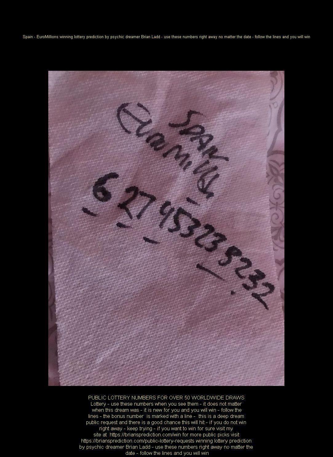 Spain - EuroMillions winning lottery prediction by psychic dreamer Brian Ladd - use these numbers right away no matter the date - follow the lines and you will win
Want me to fill out your lottery pick sheet?  visit  https://briansprediction.com/picks-by-mail.php
