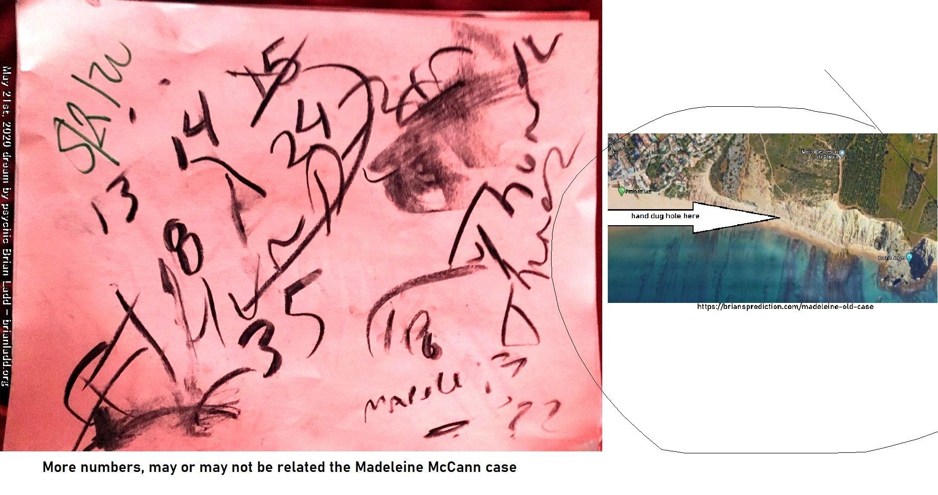 The Remains Of Missing Person Madeleine Mccann Located By A Metal Detector At This Location 13091 21 May 2020 1 - From 4...
From 4 Dd'S Dated May 21st 2020  Everything Is The Same As Past Dreams Expect For The Name  Ulrich Markurth (spelling May Be Wrong Or It Might Be A Place In Portugal)  The Remains Of Missing Person Madeleine McCann Located By A Metal Detector At This Location, Praia Da Luz Portugal Beach, This Information Has Been Posted At Least 20 Times By Me, The Location Has Not Changed Nor Has Anything Else On The 4 Dream Drawings From May 21st, 2020....Anytway, I Know This Area Has Been Searched Before...Please Do It Again, I'Ve Been Working On This Case Before She Was Reported Missing.  Old Case At   https://briansprediction.com/Madeleine-Old-Case   https://briansprediction.com/Madeleine-New-Case  Or Search My Site For The New Stuff (logon Suggested To View Images In Full)   info  Madeleine Beth McCann (born 12 May 2003) disappeared on the evening of 3 May 2007 from her bed in a holiday apartment at a resort in Praia da Luz, in the Algarve region of Portugal. The Daily Telegraph described the disappearance as 