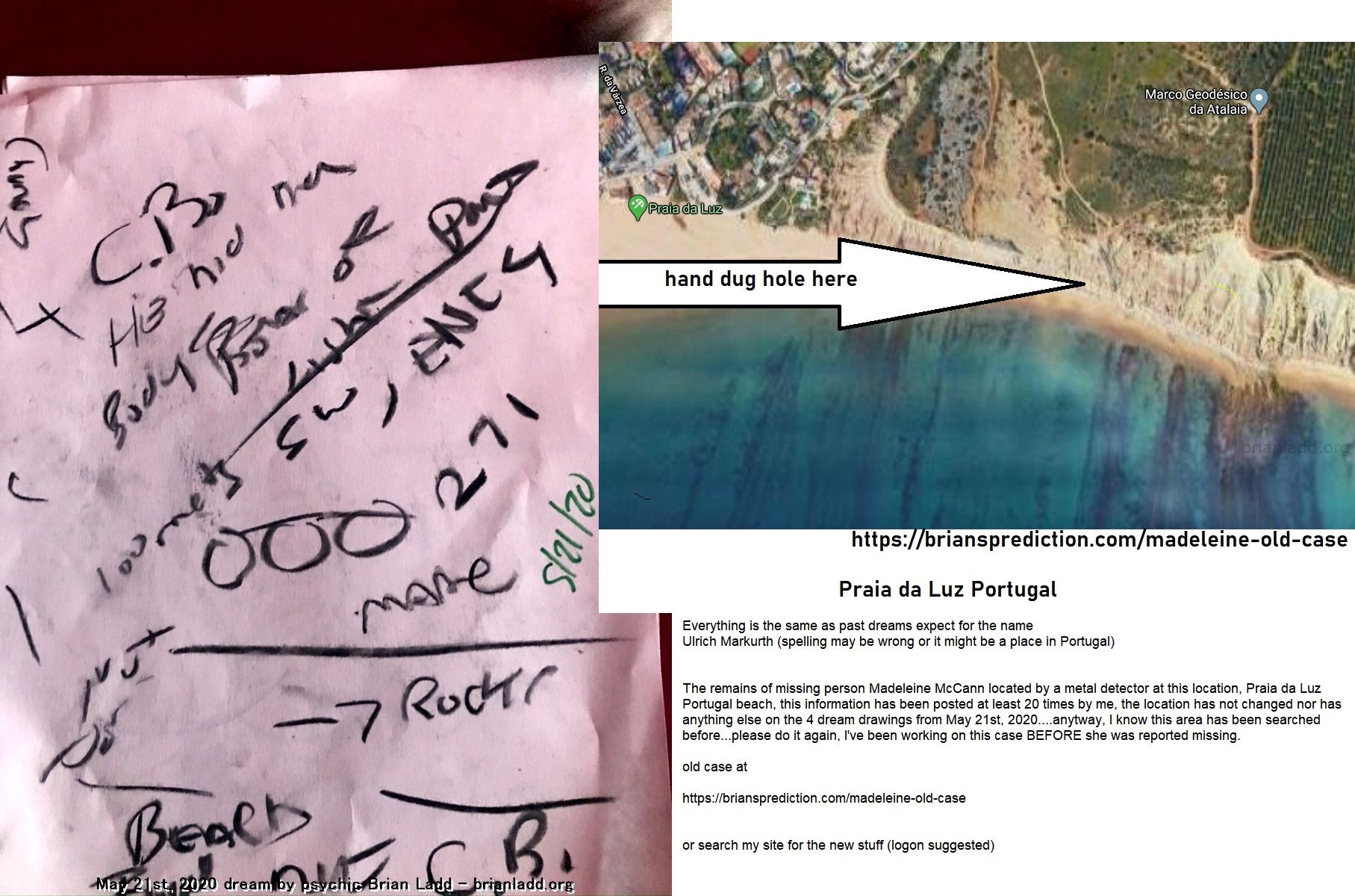 The Remains Of Missing Person Madeleine Mccann Located By A Metal Detector At This Location Praia Da Luz Portugal Beach ...
From 4 Dd'S Dated May 21st 2020  Everything Is The Same As Past Dreams Expect For The Name  Ulrich Markurth (spelling May Be Wrong Or It Might Be A Place In Portugal)  The Remains Of Missing Person Madeleine McCann Located By A Metal Detector At This Location, Praia Da Luz Portugal Beach, This Information Has Been Posted At Least 20 Times By Me, The Location Has Not Changed Nor Has Anything Else On The 4 Dream Drawings From May 21st, 2020....Anytway, I Know This Area Has Been Searched Before...Please Do It Again, I'Ve Been Working On This Case Before She Was Reported Missing.  Old Case At   https://briansprediction.com/Madeleine-Old-Case   https://briansprediction.com/Madeleine-New-Case  Or Search My Site For The New Stuff (logon Suggested To View Images In Full)   info  Madeleine Beth McCann (born 12 May 2003) disappeared on the evening of 3 May 2007 from her bed in a holiday apartment at a resort in Praia da Luz, in the Algarve region of Portugal. The Daily Telegraph described the disappearance as 