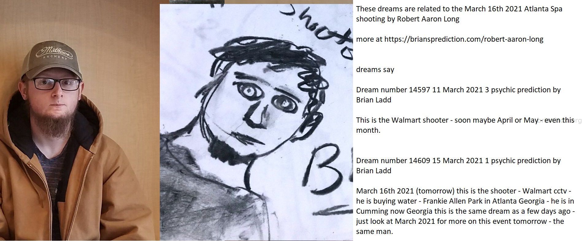 These Dreams Are Related To The March 16Th 2021 Atlanta Spa Shooting By Robert Aaron Long 1 - These Dreams Are Related T...
These Dreams Are Related To The March 16th 2021 Atlanta Spa Shooting By Robert Aaron Long  More At   https://briansprediction.com/Robert-Aaron-Long  Dreams Say  Dream Number 14597 11 March 2021 3 Psychic Prediction By Brian Ladd  This Is The Walmart Shooter - Soon Maybe April Or May - Even This Month.  Dream Number 14609 15 March 2021 1 Psychic Prediction By Brian Ladd  March 16th 2021 (tomorrow) This Is The Shooter - Walmart Cctv - He Is Buying Water - Frankie Allen Park In Atlanta Georgia - He Is In Cumming Now Georgia This Is The Same Dream As A Few Days Ago - Just Look At March 2021 For More On This Event Tomorrow - The Same Man.  4043525252  China Virus  News  8 People Killed, Including 4 Asian Women, In Shootings At 3 Georgia Spas  March 16th, 2021  Updated: March 16, 2021 - 9:24 Pm  Woodstock, Ga. Â€” The Man Accused Of Killing Four People And Injuring Another Person At A Cherokee County Massage Business Tuesday Afternoon Has Been Caught.  The Cherokee County Sheriffâ€™S Office Said The Suspect, Robert Aaron Long, 21, Was Captured Around 8:30 P.M. Following A Chase In Crisp County In South Georgia, About Three Hours Away From The Shooting Scene.  Eight People Were Killed Tuesday At Three Different Spas In Northwest Georgia, Police Said. At Least Four Of The Victims Were Asian Women.  A Shooter Killed Three Asian Women At Gold Spa In Atlanta, And A Fourth Asian Woman Was Killed Across The Street At Aromatherapy Spa, A Local Cbs Affiliate.  About An Hour Earlier And 25 Miles North In Acworth, Four More People Were Killed At Youngâ€™S Asian Massage Parlor, According To The Atlanta Journal-Constitution. One Other Person Was Injured, And The Victims From The Acworth Shooting Have Not Been Identified In Any Way.  It Is Currently Unknown If The Shootings Are Connected.  Hear Firsthand Why Parents Are Trusting Their College Savings To Florida  Police Said Robert Aaron Long, A 21-Year-Old White Man, Was Arrested In Connection With Acworth Shooting, Local Abc Affiliate Wsb Reported. Cops Said Long Was Captured On Surveillance Video Leaving The Scene And Was Arrested After A Chase In Crisp County, About 125 Miles South Of Atlanta.  Cops Are Still Investigating A Potential Motive For All Three Shootings, And Have Therefore Not Concluded If The Shootings Were Racially Motivated.
