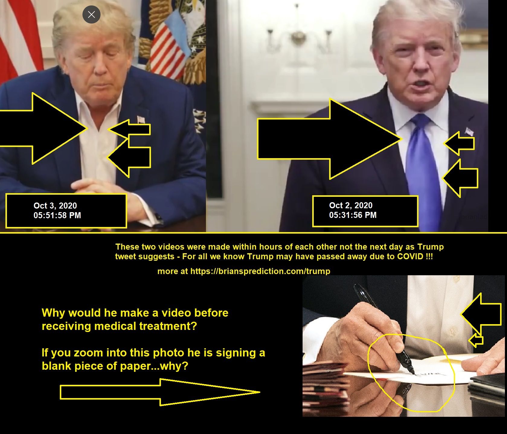 These Two Videos Were Made Within Hours Of Each Other Not The Next Day As Trump S Tweet Suggests For All We Know Trump M...
These Two Videos Were Made Within Hours Of Each Other Not The Next Day As Trump'S Tweet Suggests - For All We Know Trump May Have Passed Away Due To Covid  More At   https://briansprediction.com/Trump  Why Would He Make A Video Before Receiving Medical Treatment?  If You Zoom Into This Photo He Is Signing A Blank Piece Of Paper...Why?  Oct 3, 2020 05:51:58 Pm -   https://T.Co/Gvipuyttzg  Oct 3, 2020 12:46:48 Pm - Our Great Usa Wants & Needs Stimulus. Work Together And Get It Done. Thank You!  Oct 3, 2020 12:19:38 Pm - Doctors, Nurses And All At The Great Walter Reed Medical Center, And Others From Likewise Incredible Institutions Who Have Joined Them, Are Amazing!!!Tremendous Progress Has Been Made Over The Last 6 Months In Fighting This Plague. With Their Help, I Am Feeling Well!  Oct 2, 2020 10:31:34 Pm - Going Weli, I Think! Thank You To All. Love!!!  Oct 2, 2020 05:31:56 Pm -   https://T.Co/B4h105kvss  Oct 1, 2020 11:54:06 Pm - Tonight, @FLOTUS And I Tested Positive For Covid-19. We Will Begin Our Quarantine And Recovery Process Immediately. We Will Get Through This Together!  Oct 1, 2020 09:44:21 Pm - Hope Hicks, Who Has Been Working So Hard Without Even Taking A Small Break, Has Just Tested Positive For Covid 19. Terrible! The First Lady And I Are Waiting For Our Test Results. In The Meantime, We Will Begin Our Quarantine Process!  Oct 1, 2020 06:16:15 Pm - Rt @realDonaldTrump: Will Be Interviewed Tonight By @seanhannity At 9:00. Enjoy!@Foxnews  Oct 1, 2020 06:15:07 Pm -   https://T.Co/Kifqoazeuw  Oct 1, 2020 06:06:49 Pm -   https://T.Co/Vhnde0olav
