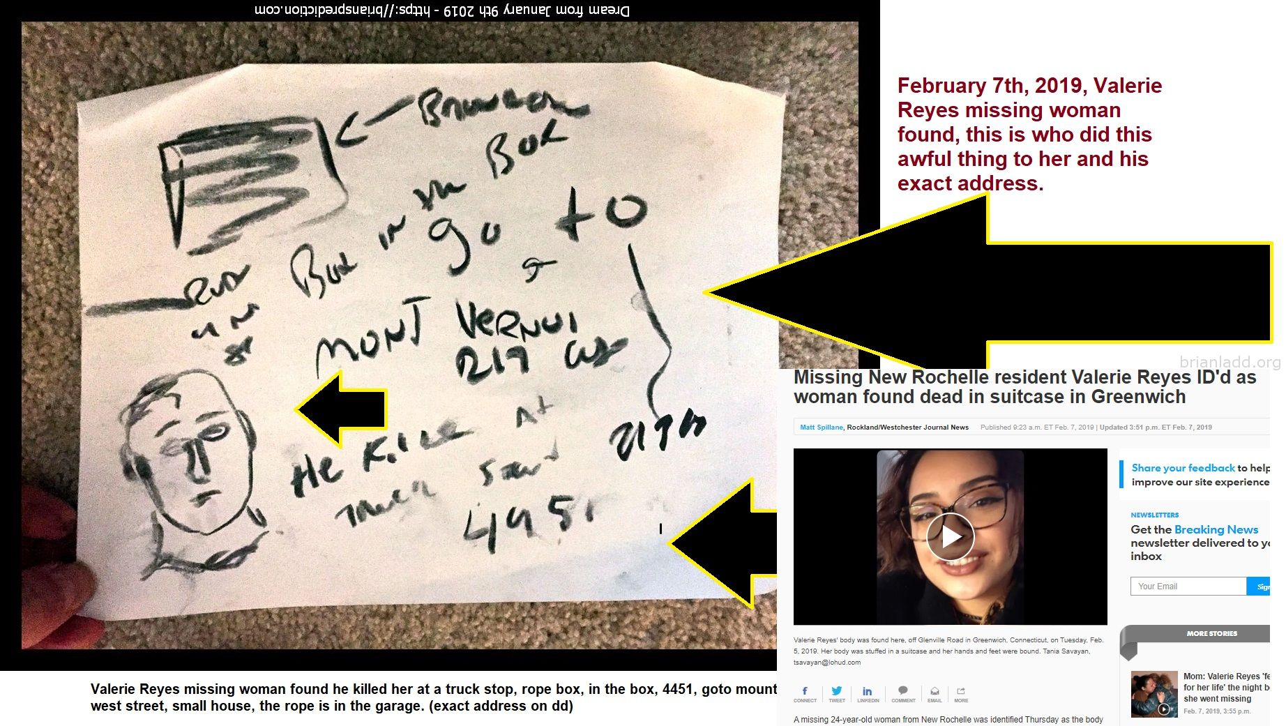 Valerie Reyes Missing Woman Found By Psychic Brian Ladd - February 7th, 2019, Valerie Reyes Missing Woman Found, This Is...
February 7th, 2019, Valerie Reyes Missing Woman Found, This Is Who Did This Awful Thing To Her And His Exact Address.  Missing New Rochelle Resident Valerie Reyes Id'D As Woman Found Dead In Suitcase In Greenwich  Matt Spillane, Rockland/Westchester Journal News Published 9:23 A.M. Et Feb. 7, 2019 | Updated 3:51 P.M. Et Feb. 7, 2019  Valerie Reyes' Body Was Found Here, Off Glenville Road In Greenwich, Connecticut, On Tuesday, Feb. 5, 2019. Her Body Was Stuffed In A Suitcase And Her Hands And Feet Were Bound. Tania Savayan, Tsavayan@Lohud.Com  Connect  Tweet  Linkedin  Comment  Email  More  A Missing 24-Year-Old Woman From New Rochelle Was Identified Thursday As The Body Stuffed Into A Red Suitcase, Bound At The Wrists And Ankles And Dumped On The Side Of A Road In Greenwich, Connecticut, Police Said.  Valerie Reyes Had Been Missing Since Jan. 29, Greenwich Police Said. The Red Suitcase With Her Body Inside Â€” Which Made National Headlines After Being Found Tuesday Morning Â€” Was Found In A Wooded Area Along Glenville Road, About One Mile East Of The Merritt Parkway Near The Westchester Border.  Reyes' Family Was Notified On Wednesday Night, Police Said.  Friends And Family Are Looking For New Rochelle Woman Valerie Reyes, Who'S Been Missing Since Tuesday.  Friends And Family Are Looking For New Rochelle Woman Valerie Reyes, Who'S Been Missing Since Tuesday. (Photo: Submitted)  "They Are Obviously Devastated By The Loss Of Valerie And Our Heartfelt Condolences Go Out To Them,&Quot; Police Said In A Statement.  Family And Friends Are Planning A Vigil For Reyes At 5 P.M. Today At Glen Island Park, Weyman Avenue In New Rochelle  Reyes Was A 2012 Graduate Of New Rochelle High School. She Worked At The Barnes & Noble In Eastchester At The Vernon Hills Shopping Center.  "The Entire Barnes & Noble Community Is Grieving The Loss Of Our Beloved Employee Valerie Reyes,&Quot; Barnes & Noble Said In A Statement, Adding That She Worked At The Eastchester Store Since It Opened Two-And-A-Half Years Ago. "Our Hearts Go Out To Her Family, Friends, And Coworkers During This Difficult Time.  Investigators Examine The Suitcase Containing The Body Of Missing New Rochelle Resident Valerie Reyes Off Glenville Road In Greenwich, Connecticut, In This Photo From A News Helicopter,Tuesday, Feb. 5, 2019.  Investigators Examine The Suitcase Containing The Body Of Missing New Rochelle Resident Valerie Reyes Off Glenville Road In Greenwich, Connecticut, In This Photo From A News Helicopter,Tuesday, Feb. 5, 2019. (Photo: Nbc 4 New York)  Reyes' Body Was Found At 8:23 A.M. Tuesday Off The Shoulder Of Glenville Road, Just North Of Stillman Lane In The Glenville Section Of Greenwich, Police Said. A Town Highway Worker Saw Her Body In A Suitcase About 15 Feet Off The Side Of The Road And Notified Police.  Friends And Family Are Looking For New Rochelle Woman Valerie Reyes, Who'S Been Missing Since Tuesday.  Friends And Family Are Looking For New Rochelle Woman Valerie Reyes, Who'S Been Missing Since Tuesday. (Photo: Submitted)  Reyes' Cause Of Death Has Not Yet Been Confirmed By The Medical Examiner, Police Said. Police Said Previously That Reyes Did Not Die At The Location Where She Was Found, But They Were Not Yet Sure How Or When She Was Killed.  Valerie Reyes: What We Know, What We Don'T Know About Death Of Woman Whose Body Was Found In Suitcase  Body Found: Woman Found Dead, Bound In Suitcase, On Side Of Connecticut Road, Police Say  Missing Woman: Friends, Family Looking For Missing 24-Year-Old New Rochelle Woman  "Many Pieces Of Possible Physical Evidence Were Collected And Results From Forensic Analysis Are Pending,&Quot; Police Said Today.  Greenwich Officials Said An Employee Of The Town'S Department Of Public Works Is On Paid Administrative Leave After Taking Photos Of Reyes' Body And The Crime Scene. The Town Is Investigating.  "The Victim Was A Daughter, A Sister And A Cousin Of A Family Who Is Suffering A Tremendous Loss At This Time,&Quot; Greenwich First Selectman Peter Tesei Said In A Statement. "This Thoughtless And Insensitive Behavior By An Employee Is Inexcusable. We Extend Our Heartfelt Condolences To Ms. Reyes' Family."  (Story Continues Below Map)
