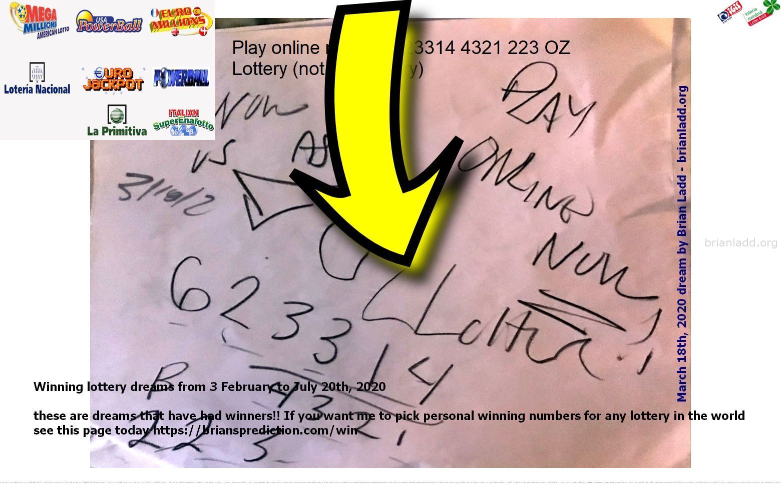 Winning Lottery Dreams From The 3Rd Of February To July 20Th 2020 These Are Dreams That Have Had Winners21 Dream Info 12...
Winning Lottery Dreams From 3 February To July 20th, 2020 - These Are Dreams That Have Had Winners!! If You Want Me To Pick Personal Winning Numbers For Any Lottery In The World See This Page Today  https://briansprediction.com/Win  ( NEW!  Free lottery picks by mail, I will personally fill out your blank lottery sheet and mail it back to you for free, postage is included!  visit  https://briansprediction.com/picksbymail   )

