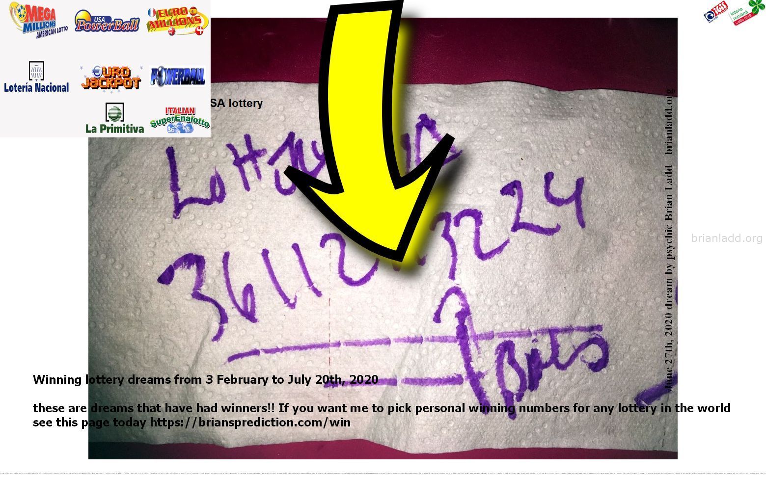 Winning Lottery Dreams From The 3Rd Of February To July 20Th 2020 These Are Dreams That Have Had Winners21 Dream Info 13...
Winning Lottery Dreams From 3 February To July 20th, 2020 - These Are Dreams That Have Had Winners!! If You Want Me To Pick Personal Winning Numbers For Any Lottery In The World See This Page Today  https://briansprediction.com/Win  ( NEW!  Free lottery picks by mail, I will personally fill out your blank lottery sheet and mail it back to you for free, postage is included!  visit  https://briansprediction.com/picksbymail   )
