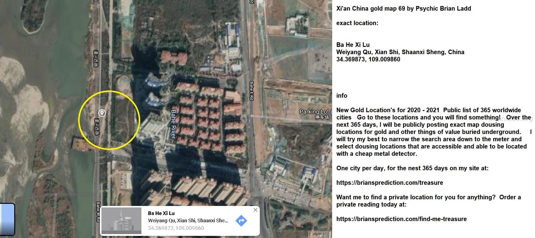 Xi An China Gold Map 69 By Psychic Brian Ladd - Xi'An China Gold Map 69 By Psychic Brian Ladd  Exact Location:  Ba ...
Xi'An China Gold Map 69 By Psychic Brian Ladd  Exact Location:  Ba He Xi Lu  Weiyang Qu, Xian Shi, Shaanxi Sheng, China  34.369873, 109.009860  Info  New Gold Location'S For 2020 - 2021  Public List Of 365 Worldwide Cities  Go To These Locations And You Will Find Something!  Over The Next 365 Days, I Will Be Publicly Posting Exact Map Dousing Locations For Gold And Other Things Of Value Buried Underground.  I Will Try My Best To Narrow The Search Area Down To The Meter And Select Dousing Locations That Are Accessible And Able To Be Located With A Cheap Metal Detector.  One City Per Day, For The Nest 365 Days On My Site At:   https://briansprediction.com/Treasure  Want Me To Find A Private Location For You For Anything?  Order A Private Reading Today At:   https://briansprediction.com/Find-Me-Treasure
