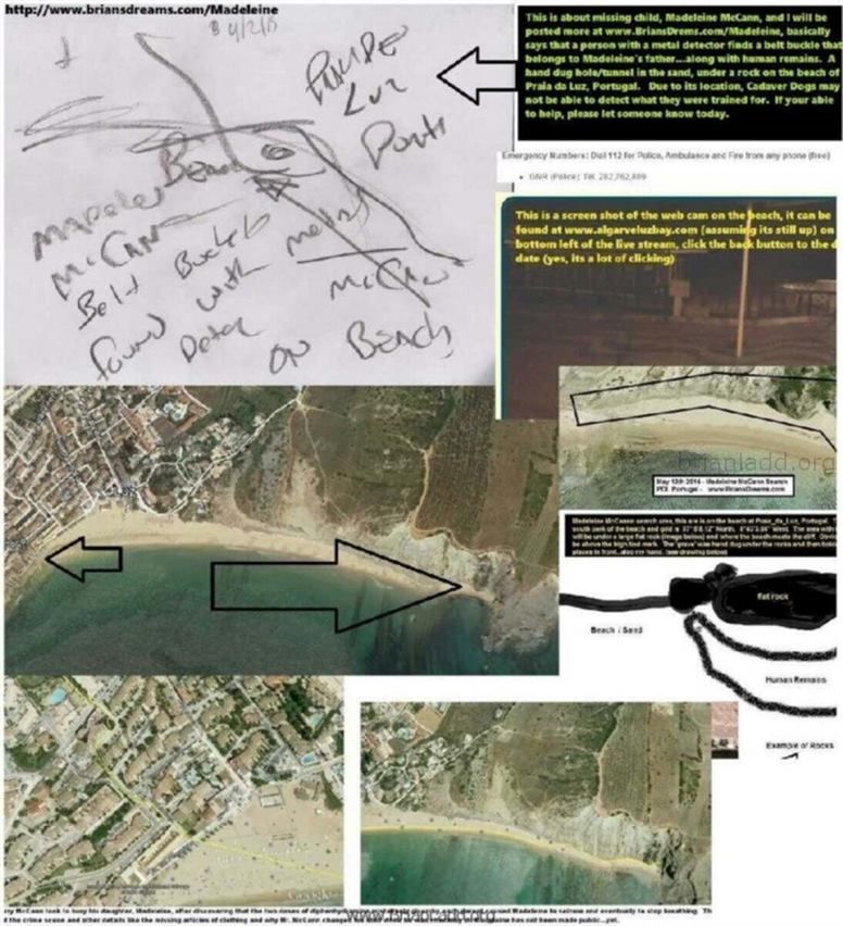 6474 3 April 2015 7 - This Is About Missing Child, Madeleine McCann, and I Will Be Posted More at Www.briansdrems.com/ma...
This Is About Missing Child, Madeleine McCann, and I Will Be Posted More at Www.briansdrems.com/madeleine, Basically Says That a Person With a Metal Detector Finds a Belt Buckle That Belongs to Madeleine's Father...along With Human Remains. a Hand Dug Hole/tunnel in the Sand, Under a Rock on the Beach of Praia Da Luz, Portugal. Due to Its Location, Cadaver Dogs May Not Be Able to Detect What They Were Trained for. if Your Able to Help, Please Let Someone Know Today. This Is a Screen Shot of the Web Cam on the Beach, It Can Be Found at Www.algarveluzbay.com/ (Assuming Its Still Up) on the Bottom Left of the Live Stream, Click the Back Button to the Desire Date (Yes, Its a Lot of Clicking)   info  Madeleine Beth McCann (born 12 May 2003) disappeared on the evening of 3 May 2007 from her bed in a holiday apartment at a resort in Praia da Luz, in the Algarve region of Portugal. The Daily Telegraph described the disappearance as 