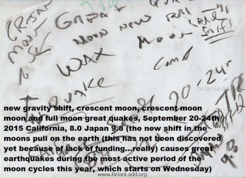6892 15 September 2 - New Gravity Shift, Crescent Moon, Crescent Moon Moon and Full Moon Great Quakes, September 20-24th...
New Gravity Shift, Crescent Moon, Crescent Moon Moon and Full Moon Great Quakes, September 20-24th 2015 California, 8.0 Japan 9.8 (the New Shift in the Moons Pull on the Earth (This Has Not Been Discovered Yet Because of Lack of Funding...really) Causes Great Earthquakes During the Most Active Period of the Moon Cycles This Year, Which Starts on Wednesday)
