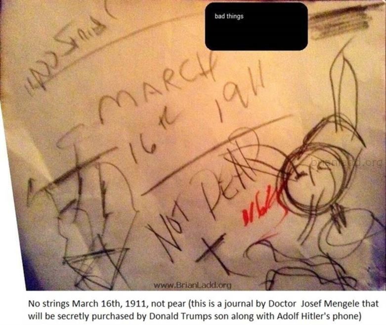 6913 18 January 2016 2 Ladd - No Strings March 16th, 1911, Not Pear (This Is a Journal by Doctor Josef Mengele That Will...
No Strings March 16th, 1911, Not Pear (This Is a Journal by Doctor Josef Mengele That Will Be Secretly Purchased by Donald Trumps Son Along With Adolf Hitler's Phone) 6913 18 January 2016 2 Ladd
