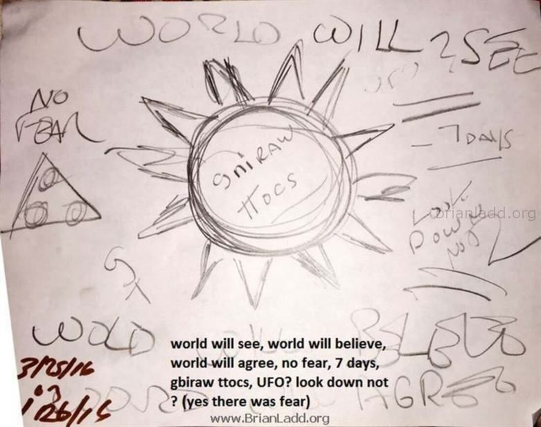 7069 26 March 2016 1 Ladd - The World Will See, the World Will Believe, the World Will Agree, No Fear, 7 Days, Gbiraw Tt...
The World Will See, the World Will Believe, the World Will Agree, No Fear, 7 Days, Gbiraw Ttocs, Ufo? Look Down Not? (Yes There Was Fear) - 7069 26 March 2016 1
