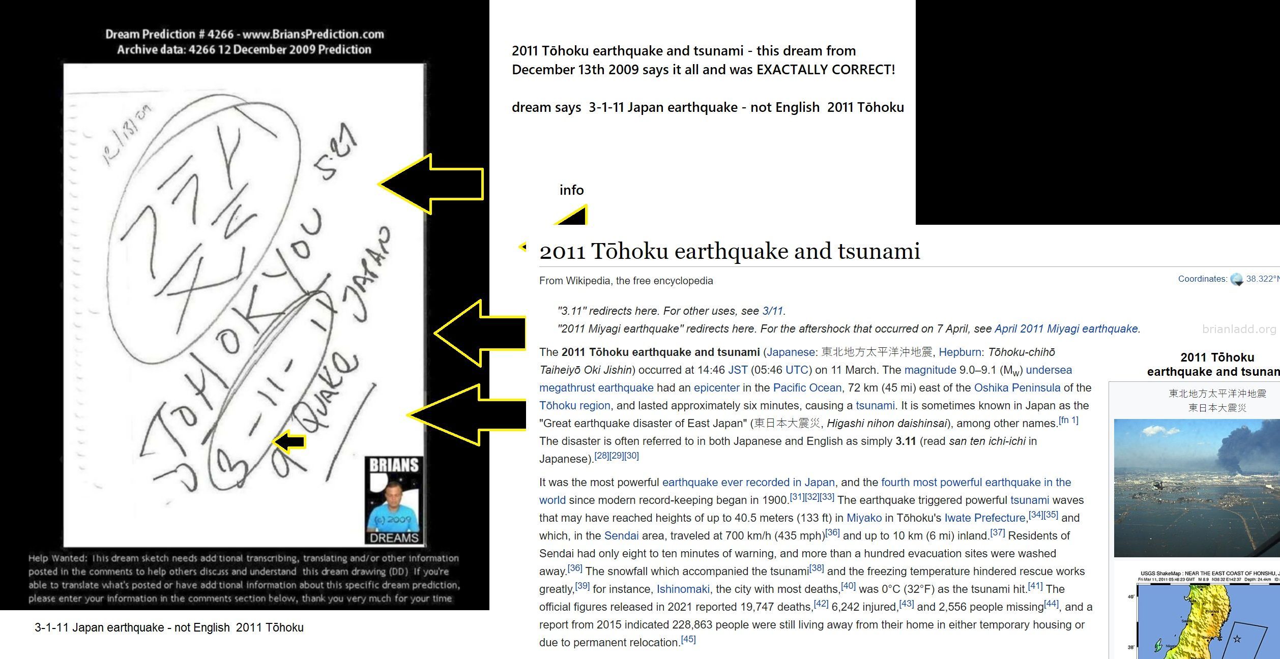 2011 T??Hoku Earthquake And Tsunami This Dream From December 13Th 2009 Says It All And Was Exactally Correct! - 2011 Tō...
2011 Tōhoku earthquake and tsunami - this dream from December 13th 2009 says it all and was EXACTALLY CORRECT!dream says  3-1-11 Japan earthquake - not English  2011 Tōhoku2011 Tōhoku earthquake and tsunami psychic prediction confirmed in 2009infoThe 2011 Tōhoku earthquake and tsunami (Japanese: 東北地方太平洋沖地震, Hepburn: Tōhoku-chihō Taiheiyō Oki Jishin) occurred at 14:46 JST (05:46 UTC) on 11 March. The magnitude 9.0–9.1 (Mw) undersea megathrust earthquake had an epicenter in the Pacific Ocean, 72 km (45 mi) east of the Oshika Peninsula of the Tōhoku region, and lasted approximately six minutes, causing a tsunami. It is sometimes known in Japan as the "Great earthquake disaster of East Japan" (東日本大震災, Higashi nihon daishinsai), among other names.[fn 1] The disaster is often referred to in both Japanese and English as simply 3.11 (read san ten ichi-ichi in Japanese).[28][29][30]It was the most powerful earthquake ever recorded in Japan, and the fourth most powerful earthquake in the world since modern record-keeping began in 1900.[31][32][33] The earthquake triggered powerful tsunami waves that may have reached heights of up to 40.5 meters (133 ft) in Miyako in Tōhoku's Iwate Prefecture,[34][35] and which, in the Sendai area, traveled at 700 km/h (435 mph)[36] and up to 10 km (6 mi) inland.[37] Residents of Sendai had only eight to ten minutes of warning, and more than a hundred evacuation sites were washed away.[36] The snowfall which accompanied the tsunami[38] and the freezing temperature hindered rescue works greatly,[39] for instance, Ishinomaki, the city with most deaths,[40] was 0°C (32°F) as the tsunami hit.[41] The official figures released in 2021 reported 19,747 deaths,[42] 6,242 injured,[43] and 2,556 people missing[44], and a report from 2015 indicated 228,863 people were still living away from their home in either temporary housing or due to permanent relocation.[45]original at https://briansprediction.com/displayimage.php?album=topn&cat=0&pid=80390#top_display_media
