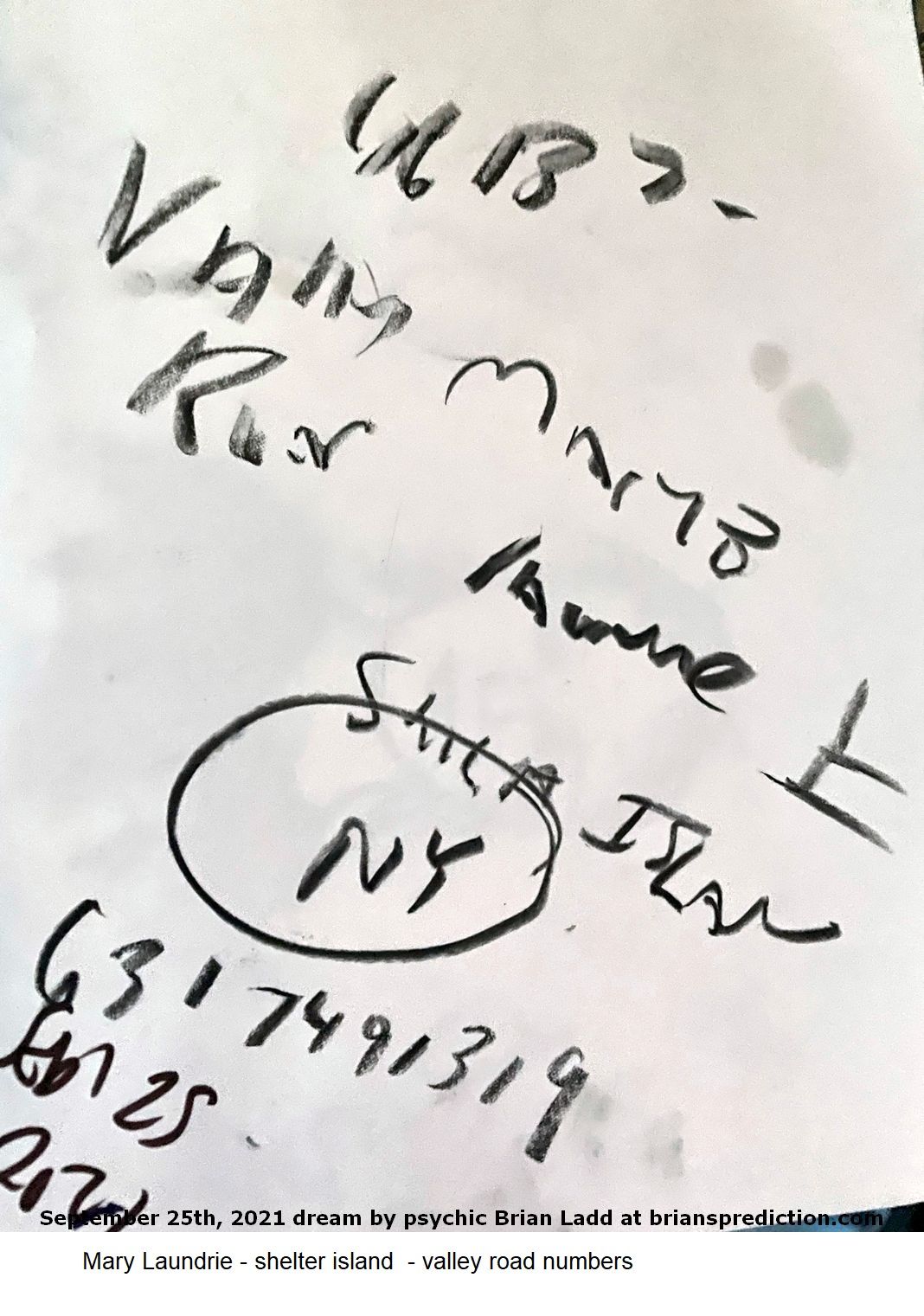 25 Sept 2021 3 Mary Laundrie - shelter island  - valley road numbers...
Mary Laundrie - shelter island  - valley road numbers.  This is the link to my private search operation please do not share this link.   https://briansprediction.com/thumbnails.php?album=17669   This link will not work for the general public and should be hidden from no logged in users and search engines.  I will personally be involved in the Flordia search starting October 1st, 2021 - updates will ONLY be posted in this private area.
