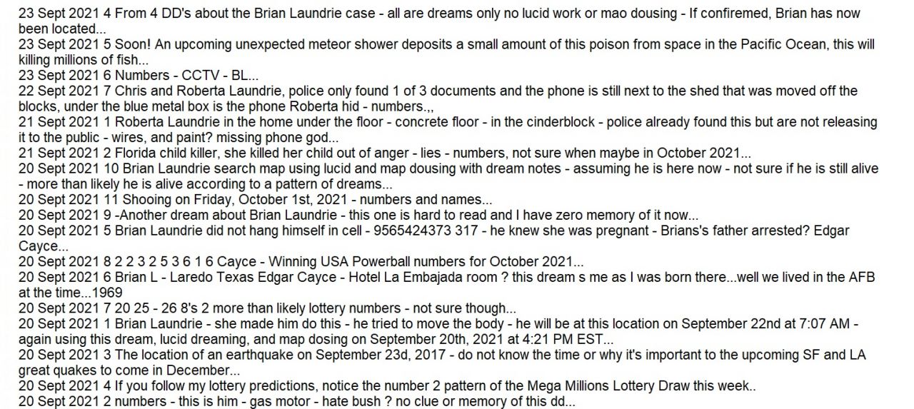 All dreams from September 2021 by Psychic Brian Ladd - text only 4
30 Sept 2021 2 The person you are going to dream about tonight wants to see you for real - this is why YOU will have this dream tonight - this is for you...the person reading this now... 30 Sept 2021 1 Chet Hardwood - the accident was caused by her - numbers - 8 days after arrest... 30 Sept 2021 5 During the next 16 days, the world will experience several earthquakes in the areas that do not usually have earthquakes... 30 Sept 2021 4 These are winning lottery numbers for October, these are from lucid dreams this morning, not for a night dream which is usually more accurate. Look at the patterns here - so many 6's (they are all one sheet this time) 30 Sept 2021 3 7 Rulers come to power before, trump 2024? 30 Sept 2021 6 Brian Laundrie - mint mobile - buried under the trash can - numbers... 30 Sept 2021 7 Egmont Key Lighthouse - numbers - Brian Laundrie - camera ip - this is the camera in question and this is where Brian will be tomorrow... 30 Sept 2021 10 Brian Laundrie found - numbers - not sure who this person is nor how the space blanket can be used as a raft, I'm familiar with waterproofing in the Army but we used BDU's 30 Sept 2021 8 Brian Laundrie will be at this location on October 2nd 2021 and should be located then, here is the exact location he will be found next month... 30 Sept 2021 9 END OF DAYS - imposter messiah - Edgar Cayce - 666 -Trump 2024... 29 Sept 2021 1 Gabby Petito still had this in her pocket - Brian is here - look again? not what they think - Brian Laundrie located - breaking bad tv show? did go to burning man 2021 - Kylen Schulte and Ellenorah Ethe remains located outside dougway... 29 Sept 2021 2 An awful train accident - numbers... 28 Sept 2021 1 Not sure who this is... 28 Sept 2021 4 7 more days... 28 Sept 2021 3 Upcoming ride accident... 28 Sept 2021 2 In the sky... 27 Sept 2021 9 Lights in the sky (same as another dream from last night...Aliens I think) numbers - maybe lottery or a phone number... 27 Sept 2021 1 Something to do with Dollar Tree stores in the USA and being shut down by China? not sure... 27 Sept 2021 2 Trash cans St Christopher Key - look again - the phone is there - Bran L case - this is that location and they did not fin the phone, it's hidden under these trash cans... 27 Sept 2021 3 This Superyacht is going to burn and the reason is murder and money... 27 Sept 2021 4 6642108216 love 13 woman - Lauren Cho is not alone and is not afraid - this is a real missing person and will open a case... 27 Sept 2021 5 Liam is in the back seat - Emily - watch for this, its the vehicle that going to hit your car - please tell her... 27 Sept 2021 6 Killer... 27 Sept 2021 8 Day Pick 2 3 2 Night Pick 2 4 7... 27 Sept 2021 7 This is an alien dream again, and it was a nightmare. Unexplained lights coming from the bottom of the ocean shoot up into the sky - I was terrified and woke up at that point... 25 Sept 2021 5 Sky is falling... 25 Sept 2021 4 Brian Laundrie, this is her and she made him do it - tried to make her fall - space blanket missing from first aid kit - letters - maybe initials... 25 Sept 2021 3 Mary Laundrie - shelter island - valley road numbers... 25 Sept 2021 1 Boca Chica Beach to going to Merida Mexico - Faro Bagdad - police find the hat and this bottle - numbers - Brian is here now - see a dream from September 29th 2021 as the address is the same - Brian will be here either today... 25 Sept 2021 2 Some sort of tragic accident while conduction a search for Brian Laundrie - this is after the arrest of a family member of Brian - Brian did this because of her and her mom? Pregnancy made it worse but he did not because of.her? 26 Sept 2021 2 Brian Laundrie, he made him do it - he has the space blanket - still there - look again - Fort De Soto Park no - pipes - Night RV Park in Baton Rouge LA - they are at the wrong campground... 26 Sept 2021 1 This is him, the school shooter - soon... 26 Sept 2021 3 Pain rx she did not have to die- bathroom, here - she took this - numbers - rs - not suicide - melt - look under here for the proof? Thompson - cookeville? 26 Sept 2021 4 October 3rd deaths are just the beginning - no way out? too fast - feel the heat... 24 Sept 2021 3 This is her she is the one who called Roberta Laundrie after Brian' 'fall accident' didn't 'feel right' - police have the phone - look again - numbers - missing man Brian Laundrie case... 24 Sept 2021 2 Blue Angels accident... 24 Sept 2021 4 Missing woman Lauren Cho found - he has done this before - Hotel Fiesta Tijuana - numbers... 24 Sept 2021 8 Brian Laundrie is reading this right now - numbers... 24 Sept 2021 6 Something about US president Joe Biden's upcoming hospitalization... 24 Sept 2021 5 September 26th fire... 24 Sept 2021 7 The upcoming earthquake at Reelfoot Lake is somehow related to the December 24th, 2021 mag 8.9 LA earthquake... 23 Sept 2021 11 USA numbers... 22 Sept 2021 2 numbers - brian... 22 Sept 2021 2 Brian L is surrounded by water - no body heat? I don't think he is dead, assuming this is about Brian Laundrie, missing man case... 22 Sept 2021 3 Under here - surrounded by water - blue barrel (not sure) 22 Sept 2021 5 Chris and Roberta were both arrested on separate dates (see dd) and released on bail - Chris's plans to go to Mexico are fake, he is headed to Mont-Tremblant Park in Canada - Roberta does not know? This is about Chris and Robert Laun 22 Sept 2021 6 Numbers - shooting 1 Oct? 22 Sept 2021 4 3077332966 378 - poles - love... 23 Sept 2021 12 Canada Numbers... 23 Sept 2021 10 Poland numbers... 23 Sept 2021 6 Numbers - phone is under here CCTV 23 Sept 2021 67 23 Sept 2021 8 Missing man Brian Laundrie located - look again - Codghle emergency blanket missing from first aid kit - police have this and are keeping it a secret - it was no accident and the blanket was on Brian when he was dropped off in the white Toy 23 Sept 2021 9 Numbers - phone is under here... 23 Sept 2021 1 From 4 DD's about the Brian Laundrie case - all are dreams only no lucid work or mao dousing Look again - data from the phone is wrong.. 23 Sept 2021 3 From 4 DD's about the Brian Laundrie case - all are dreams only no lucid work or mao dousing - If confiremed, Brian has now been located... 23 Sept 2021 2 From 4 DD's about the Brian Laundrie case - all are dreams only no lucid work or mao dousing - If confiremed, Brian has now been located, 23 Sept 2021 4 From 4 DD's about the Brian Laundrie case - all are dreams only no lucid work or mao dousing - If confiremed, Brian has now been located... 23 Sept 2021 5 Soon! An upcoming unexpected meteor shower deposits a small amount of this poison from space in the Pacific Ocean, this will killing millions of fish... 23 Sept 2021 6 Numbers - CCTV - BL... 22 Sept 2021 7 Chris and Roberta Laundrie, police only found 1 of 3 documents and the phone is still next to the shed that was moved off the blocks, under the blue metal box is the phone Roberta hid - numbers.,, 21 Sept 2021 1 Roberta Laundrie in the home under the floor - concrete floor - in the cinderblock - police already found this but are not releasing it to the public - wires, and paint? missing phone god... 21 Sept 2021 2 Florida child killer, she killed her child out of anger - lies - numbers, not sure when maybe in October 2021... 20 Sept 2021 10 Brian Laundrie search map using lucid and map dousing with dream notes - assuming he is here now - not sure if he is still alive - more than likely he is alive according to a pattern of dreams... 20 Sept 2021 11 Shooing on Friday, October 1st, 2021 - numbers and names... 20 Sept 2021 9 -Another dream about Brian Laundrie - this one is hard to read and I have zero memory of it now... 20 Sept 2021 5 Brian Laundrie did not hang himself in cell - 9565424373 317 - he knew she was pregnant - Brians's father arrested? Edgar Cayce... 20 Sept 2021 8 2 2 3 2 5 3 6 1 6 Cayce - Winning USA Powerball numbers for October 2021... 20 Sept 2021 6 Brian L - Laredo Texas Edgar Cayce - Hotel La Embajada room ? this dream s me as I was born there...well we lived in the AFB at the time...1969 20 Sept 2021 7 20 25 - 26 8's 2 more than likely lottery numbers - not sure though... 20 Sept 2021 1 Brian Laundrie - she made him do this - he tried to move the body - he will be at this location on September 22nd at 7:07 AM - again using this dream, lucid dreaming, and map dosing on September 20th, 2021 at 4:21 PM EST... 20 Sept 2021 3 The location of an earthquake on September 23d, 2017 - do not know the time or why it's important to the upcoming SF and LA great quakes to come in December... 20 Sept 2021 4 If you follow my lottery predictions, notice the number 2 pattern of the Mega Millions Lottery Draw this week.. 20 Sept 2021 2 numbers - this is him - gas motor - hate bush ? no clue or memory of this dd... 19 Sept 2021 3 American flag Numbers CCTV - 7 more days - Christopher Laundrie - love - he was drugging her - Christopher arrested on October 12th... 19 Sept 2021 1 The sun, the sun, a giant storm on the sun is about to hit the earth, SpaceX, numbers, StarLink satellites... 19 Sept 2021 2 7 J - numbers - not suicide - 2 days - they did not find the note - Menace II Society... 19 Sept 2021 5 The Wild and Wonderful Whites of West Virginia, sadness, this was wrong police knew it was fake - death... 19 Sept 2021 6 Holly Bobo, he will be released because of an error - she killed Holly and police do not know - numbers... 19 Sept 2021 8 Brian Laundrie dies in cell number? he did not kill himself, look at the fingernails - it would be impossible for him to do this - CCTV was turned off... 19 Sept 2021 7 Barry Morphew is stopped while entering Mexico, he did not kill himself - police find a hidden compartment behind the wall with the proof he tried to destroy but forgot it was there - blood and wire - Barry Morphew flees to Nogales where th 19 Sept 2021 9 Brian Laundrie is spotted on WeatherBug camera - he got off with her at exit 17b going south on US Interstate 10 - not her another victim of the cartel - going to Boca Chica Beach to take a rowboat to Playa Bagdad - numbers (almost the 19 Sept 2021 4 Gabrielle Petito remains located near poles? Brian Laundrie did not hang himself in cell 317 or 3 \ 7 - look again - poles... 18 Sept 2021 1 Gabrielle Petito case, cell phone? are a mistake - Brian's exact location is here - he is hiding in plain sight - brian is bleeding and broke - did not murder her - she made him do it - this is the location of Brian L using map dousi 18 Sept 2021 2 Mary Johnson, missing woman, is alive and well working in this Vancouver restaurant - these 2 men are responsible for 137 American women trafficked in Canada and sadly there will be 43 more until these two men are captured. ... 17 Sept 2021 1 Your cat is acting strange - neighbors seem to always be gone - matrix is real - do random unexpected acts to create the glitch - your time is done here - return to your real world... 17 Sept 2021 2 Flowers - numbers - she is here... 16 Sept 2021 3 Brian L arrested tries to flee - internet stunt - Brian does not know - she knew him - Gabrielle Petito is alive in burning numbers - very unlikely but it would be the best outcome... 16 Sept 2021 1 Explosion on September 20th, wires... 16 Sept 2021 2 Gabrielle Petito found - converted van - there is still blood - bl - she is with him on video at the Virtual Burn - numbers - arrest made- buried at this exact location - not what police think.... 15 Sept 2021 5 Karen Louise Johnley Wallahee located - ex firefighter - still alive and is 67 years old - he took Rosia Evers? too - shed with a wooden floor - Colacurcio crime family... 15 Sept 2021 1 Holmes County, Ohio - one of the USA's most wanted persons is hiding here... 15 Sept 2021 2 This is him... 15 Sept 2021 3 Not sure what this is... 15 Sept 2021 4 Trego Hot Springs - body found in Trego Hot Springs is related to another murder - numbers 14 Sept 2021 6 These 3 dd's from last night (9-14-21) seem to be related to the Gabrielle ‘Gabby’ Petito case and will post them asap. 14 Sept 2021 8 These 3 dd's from last night (9-14-21) seem to be related to the Gabrielle ‘Gabby’ Petito case and will post them asap. 14 Sept 2021 7 These 3 dd's from last night (9-14-21) seem to be related to the Gabrielle ‘Gabby’ Petito case and will post them asap. 14 Sept 2021 6 Isabella Kalua found behind Bellows Mini Golf - she did this -numbers... 14 Sept 2021 5 Etzli Cortes-Trujillo located - police made a mistake and entered the wrong information into the ? system - this is him - he drives a red F150 - hate and tears... 14 Sept 2021 1 Steve Matin accident -he will be ok - here - moving - numbers... 14 Sept 2021 2 7755572200 29232 killer worked here - 29232 - Shane Billingham did not die of gas - Gabrielle Petito was not poised by the killer - Brian L (me) hands are scratched - cold - hid the body here - poison - no... 14 Sept 2021 3 Body found on September 22nd - numbers - church of (this dream is not related to others from last night) 14 Sept 2021 4 He was found by Martys Island - no cliff - sept ? numbers... 13 Sept 2021 1 6 more days left until this crash - call - numbers... 12 Sept 2021 1 Overweight? Without thinking, print this dream drawing and keep it close when you sleep, do this for 2 weeks...then check your weight... 12 Sept 2021 3 This is the bomber, not the shooter... 12 Sept 2021 2 Something to do with Sylvester Turner... 12 Sept 2021 4 Water, 6 more days (not sure what's going to happen, I forgot this dream) 11 Sept 2021 1 Unexpectedly this hurricane stalls far off the coast of Florida - north of Miami - see another dream this or last month about the same event... 11 Sept 2021 2 0306811146 heart attack left v? 1.6 million in cash still under the stove? more numbers and stuff... 11 Sept 2021 3 Jimmy Carter dies in room 3? 11 Sept 2021 4 Bishop James Long livestream - cant breath - did not faint - cold skin - chills - Matthew 25:41... 11 Sept 2021 5 oz lottery... 11 Sept 2021 6 love ?? Maria Offlow... a_bird_bit_me~0.ogv Sept 11th 2021 - video These are the friends I see every day when I go for a jog... 10 Sept 2021 1 FBI raids three carshield.com fake claim offices at once, before the arrest of Mark Travis - international terrorism and organized crime unit - Interpol - money laundering account in b? 10 Sept 2021 2 Some sort of weather event in Hamilton, Bermuda... 10 Sept 2021 3 Britney Spears dies in crash - it was paid murder by this man... 10 Sept 2021 4 Tanya Fear arrested - numbers - not sure, located at Plummer Park on 9-12-21 suicide in 97 days rx lots of numbers... 10 Sept 2021 5 Burke Ramsey arrested on no related murder charges, secret audio recording at bar proves he murdered JonBenet Ramsey - numbers... 10 Sept 20216 Gabrielle Petito located- Fly Geyser - arrest made in fl - numbers - he still has her other phone... 10 Sept 2021 7 Cecilia Ceci Valdez found - cats - lakefront park by the shedd aquarium - numbers - water - cold... 9 Sept 2021 1 Sophia Regalado missing teen found in Havenscourt - numbers... 9 Sept 2021 3 Monday, September 13th, 2021 breaking news, numbers... 9 Sept 2021 4 November 6th, 2021 Venus, numbers... 9 Sept 2021 5 Sean Hannity why? number (very sad dream) 8 Sept 2021 1 Killer - Lies - she killed and hid her child's body, numbers... 8 Sept 2021 2 5 more days... 7 Sept 2021 6 Bus crash on September 13th, circles are everywhere... 7 Sept 2021 1 Martin Bannon did not hang himself in cell number 37... 7 Sept 2021 2 Winning EuroMillions lottery numbers for October 2021... 7 Sept 2021 3 Qanon's home address, this the man who is Q, his home address number is censored, by broadway ave in Evertt WA -more numbers and letter... 7 Sept 2021 5 Pick 4 winning numbers... 7 Sept 2021 4 President Joe Biden has a fatal heart attack on September 10th 2022, it will be natural and on Air Force One ... 6 Sept 2021 1 ER ? not sure, ER Brandley maybe medical related... 6 Sept 2021 2 North Korea nuclear powerplant accident... 6 Sept 2021 4 Names and numbers, in order 1-28 eight seems to be important for some reason, assuming lottery numbers again... 6 Sept 2021 3 The remains of Madeleine McCann are located on the beach of light in Praia da Luz, Portugal - this is where and a metal detector finds her - 217... 5 Sept 2021 3 Missing woman Tara Calico is still alive -Wewahitchka - no basement, it was dug by hand - dead lakes - places and numbers... 5 Sept 2021 2 Maura Murray finally located - White Mountain National ? goose? drive a ford f150... 5 Sept 2021 1 Missing man David Koenig located places and numbers... 4 Sept 2021 6 Michael Joseph Vaughan was taken here - she did this - new police tip is correct - boxes boxes - arrest made - gloves look at the gloves - day? numbers - no minecrat tshirt is in the drawer - used to work in Caldwell... 4 Sept 2021 7 This is the woman who is keeping her child in this cage right now - this drawing of her is about a year from now I think...in prison... 4 Sept 2021 1 You are not a product of your past - you are always now and there is no death - stop thinking in language - thinking in pictures is natural... 4 Sept 2021 2 Alpha Condé beheaded while awaiting trial... 4 Sept 2021 5 Man takes tank home, I was driving a tank around houses in my neighborhood... 4 Sept 2021 3 I'm sorry - yes this is for you and in tonight's dream you will scream out these two words (this applies to you personally) 4 Sept 2021 4 day? numbers... 3 Sept 2021 1 Jelani Day missing man located - sightings are wrong - numbers - Lake Vermilion - circles are everywhere... 3 Sept 2021 2 Celebrity fakes their own death - numbers... 3 Sept 2021 3 October 10th 2021 - it all changes... 3 Sept 2021 5 Stadium collapse - shaking - numbers... 3 Sept 2021 4 Planet Proxima B 1420.45542 MHz - listen before its too late... 3 Sept 2021 6 Dontae Sharpe- not an accident - numbers... 2 Sept 2021 5 LA California earthquake in September 2021... 2 Sept 2021 1 Day pick 4 lottery 4 3 2 5... 2 Sept 2021 2 plane crashes into building - numbers... 2 Sept 2021 4 Amy Harshbarger found safe - they were not in the same car - 9314333010 Rx is missing? sadness... 2 Sept 2021 3 Day pick 5 lottery 3 3 4 2 1... 1 Sept 2021 8 Jake Côté missing child is not with him right now, Lac Towago, not what they think - he still has in on him - look for the poles... 1 Sept 2021 7 Tony Stockwell psychic medium contacts someone who is about to change the world from the grave? numbers Amazing joy - gift is real? 1 Sept 2021 6 This can be prevented... 1 Sept 2021 5 Steve Pieczenik arrested for tax fraud- its a lie, the CIA wants him to confess to something he did not know, WHO hits list, Trump knows and is trying to protect him? the phone call will be real... 1 Sept 2021 4 Public stock picks for September 2021... 1 Sept 2021 3 Everywhere... 1 Sept 2021 1 Print this dream drawing, fold it in half, 2 times, put it under your pillow for 7 days...this time I'm not going to say what it does...I know, but I want to see what happens when I don't tell what's going to happen.... 1 Sept 2021 2 She is going to kill her child - not missing - under the above-ground pool - numbers - not sure when this will happen but I know for sure it hasn't happened yet...

