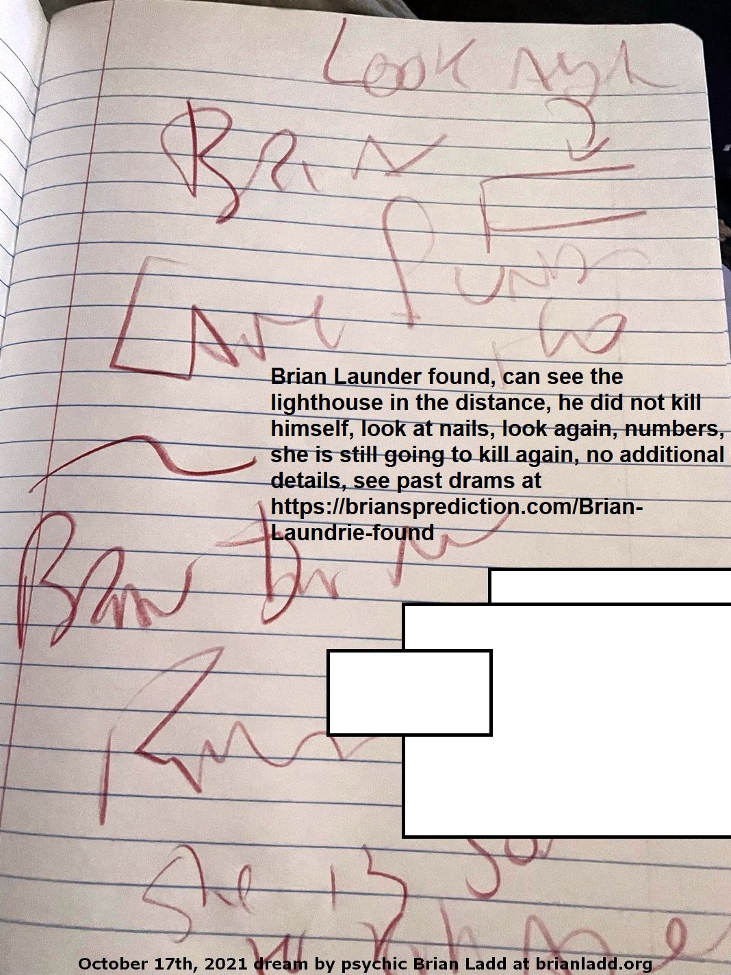 17 Oct 2021 6 Brian Launder found, can see the lighthouse in the distance, he did not kill himself, look at nails, look again, numbers, she is still going to kill again, no additional details, see past drams at ...
Brian Launder found, can see the lighthouse in the distance, he did not kill himself, look at nails, look again, numbers, she is still going to kill again, no additional details, see past drams at https://briansprediction.com/Brian-Laundrie-found
