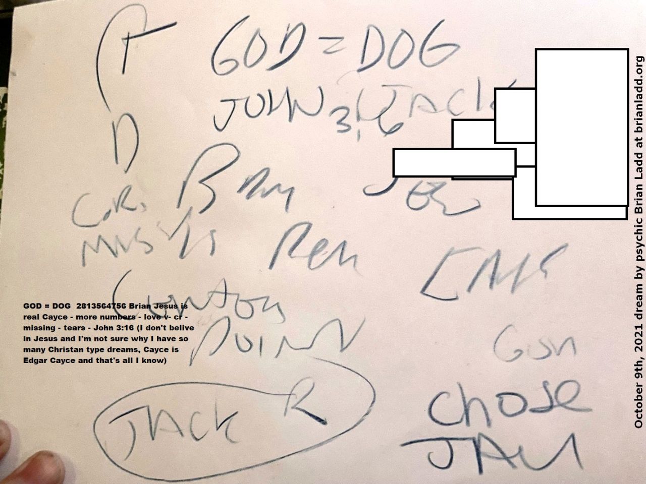 9 Oct 2021 9   GOD = DOG  2813564756 Brian Jesus is real Cayce - more numbers - love v- cr - missing - tears - John 3:16 (I don't believe in Jesus and I'm not sure why I have so many Christan type dreams, Cayce is Edgar Cayce and that's all
GOD = DOG  2813564756 Brian Jesus is real Cayce - more numbers - love v- cr - missing - tears - John 3:16 (I don't believe in Jesus and I'm not sure why I have so many Christan type dreams, Cayce is Edgar Cayce and that's all I know)

