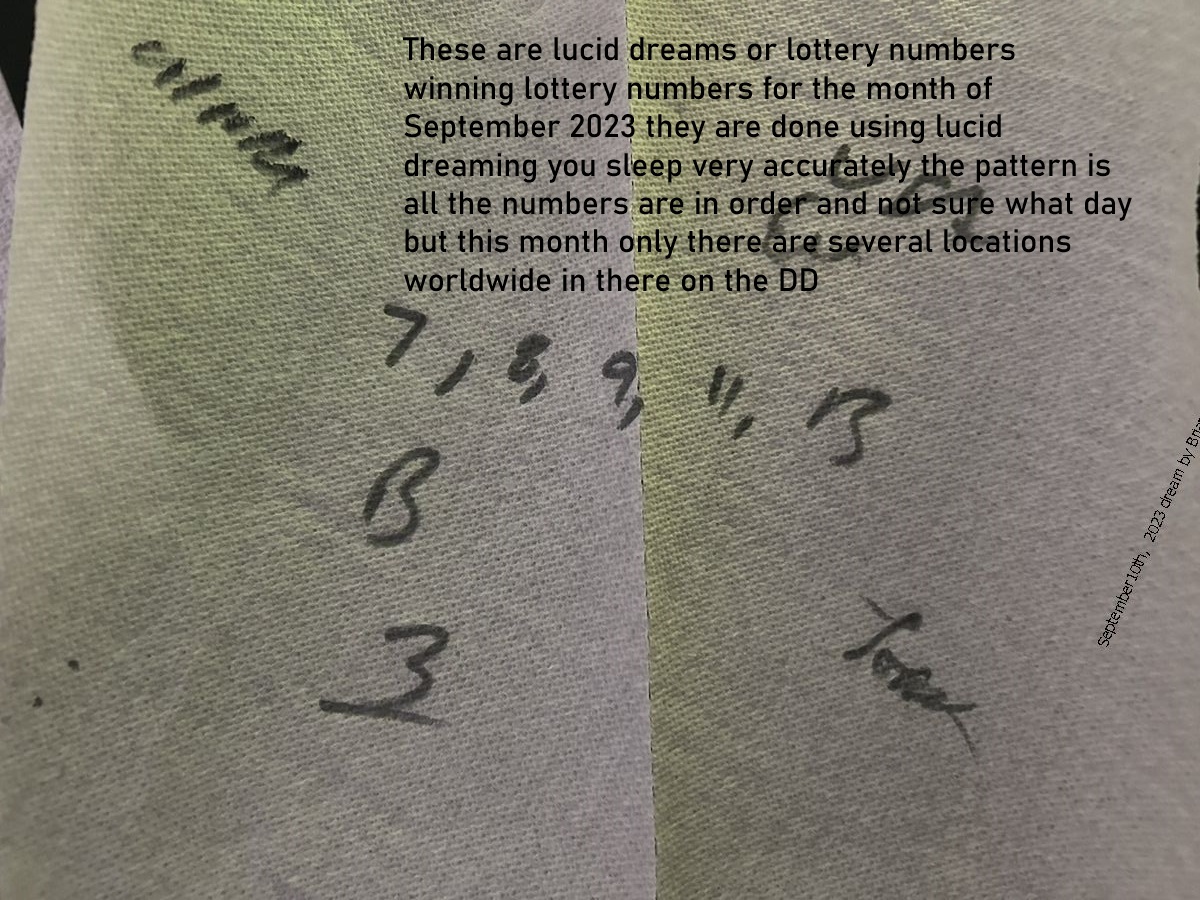 10 Sept 2023 5   These are lucid dreams or lottery numbers winning lottery numbers for the month of September 2023 they are done using lucid dreaming you sleep very accurately the pattern is all the numbers are in order and not sure what day but this mont
These are lucid dreams or lottery numbers winning lottery numbers for the month of September 2023 they are done using lucid dreaming you sleep very accurately the pattern is all the numbers are in order and not sure what day but this month only there are several locations worldwide in there on the DD 
