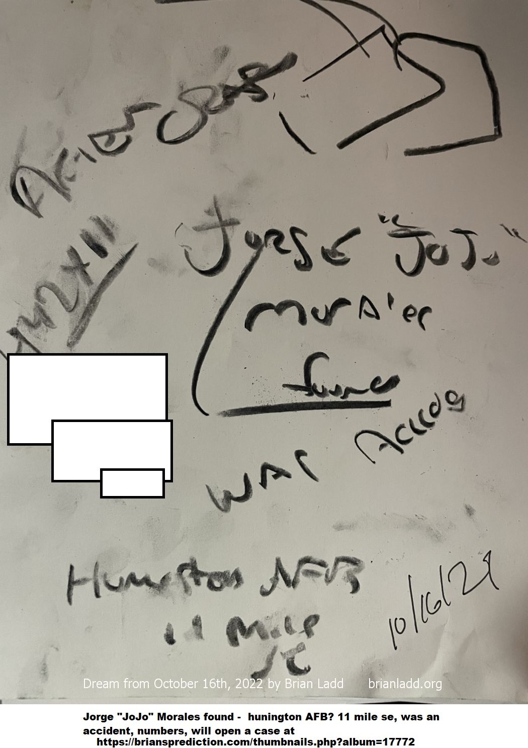 16 October 2022 1 Jorge "JoJo" Morales found - Huntington AFB? 11 mile se, was an accident, numbers...
Jorge "JoJo" Morales found - Huntington AFB? 11 mile se, was an accident, numbers, will open a case at   https://briansprediction.com/thumbnails.php?album=17772
